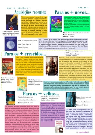 Aquisições recentes
P Á G I N A 3A N O 1 4 * E D I Ç Ã O V *
Um inventor de coias impossíveis: formigas
mecânicas, pássaros a vapor, sapatos voa-
dores, aparelhos de produzir espirros,
estranhões e bizarrocos e outros seres
sem exemplo. Camelos sábios, uma menina
de peluche, a rainha das borboletas. Um
país onde tudo acontece ao contrário: os
rios correm do mar para a nascente e os
gatos são do tamanho dos bois. O nasci-
mento do primeiro pirilampo do mundo...
São histórias para adormecer anjos.
No princípio, há uma madrugada suja: uma noite de
álcool de estudantes que acaba num pesadelo que vai
perseguir os seus protagonistas durante anos. Depois, há
uma aldeia do interior alentejano que se vai despovoando
aos poucos, até restar apenas um avô e um neto. Filipe, o
neto, parte para o mundo sem esquecer a sua aldeia e
tudo o que lá aprendeu. As circunstâncias do seu traba-
lho levam-no a tropeçar num caso de corrupção política,
que vai da base até ao topo. Ele enreda-se na trama, ao
mesmo tempo que esta se confunde com o seu passado
esquecido. Intercaladamente, e através de várias vozes
narrativas, seguimos o destino dessa aldeia e em simul-
tâneo o dos protagonistas daquela madrugada suja e
daquela intriga política. Até que o final do dia e o raio
verde venham pôr em ordem o caos aparente.
Para os + crescidos...
Para os + velhos...Título: Madrugada Suja
Autor: Miguel Sousa Tavares
Editora: Clube do Autor
Para os + novos...
Vasco e Ana Luísa são ambos filhos de casais
divorciados e acabam por se conhecer quando
o pai de um casa em segundas núpcias com a
mãe do outro. Estão a passar por uma situação
muito semelhante, pois sentem-se relegados
para segundo plano nas atenções dos pais, que
se concentram nos seus novos casamentos.
Será na bonita amizade que nasce entre eles
que conseguirão descobrir forças para ultrapas-
sarem com sucesso esta fase mais complicada
das suas vidas.
Título : As mais belas coisas do mundo
Autor : Valter Hugo Mãe
Editora: Objectiva
Esta é a história de um menino que, desafiado pelo avô, procura conhecer os mis-
térios da vida. Avô e neto vivem num jogo sem fim de perguntas e respostas, enig-
mas e soluções, procurando, adivinhando e aprendendo sempre. Certo dia, o meni-
no fica sem resposta quando o avô lhe pergunta: Quais são para ti as coisas mais
belas do mundo? São as coisas de verdade, como tanto quanto se vê e toca? Ou as
coisas invisíveis, aquelas que pensamos, sentimos e sonhamos?
Título: Em casa do Vasco
Autor: Maria Teresa
Maia Gonzalez
Editora: Presença
Título: Um dia naquele inverno
Autor: S. Casati Modignani
Editora: Porto Editora
Numa grande mansão, às portas de
Milão, vivem os Cantoni, proprietá-
rios há três gerações da homónima
e prestigiada fábrica de torneiras.
Aparentemente, todos os membros
da família levam uma vida transpa-
rente, mas, na realidade, todos eles
escondem segredos que os marca-
ram; existem situações que, ainda
que conhecidas por todos, permane-
cem um tema tabu.
Título: A rapariga que roubava
livros
Autor: Markus Zusak
Editora: Presença
Título: O menino da lua e Corre, Corre, Cabacinha
Autor: Alice Vieira
Editora: Caminho
Acreditavam os antigos que tudo está escrito na
Lua. Também, nesta primeira história, a Lua vai
determinar o futuro de um menino que escapa
de um destino de miséria e maus-tratos e acaba
em filho de rei.
A segunda história tem a ver com a esperteza de
uma velha avó, que consegue escapar a um lobo
esfomeado…
Título: Estranhões & Bizarrocos
Autor: José Eduardo Agualusa
Editora: Dom Quixote
Quando a morte nos conta uma história temos todo o
interesse em escutá-la. Assumindo o papel de narrador
em A Rapariga Que Roubava Livros, vamos ao seu
encontro na Alemanha, por ocasião da segunda guerra
mundial, onde ela tem uma função muito ativa na
recolha de almas vítimas do conflito. E é por esta altu-
ra que se cruza pela segunda vez com Liesel, uma me-
nina de nove anos de idade, entregue para adoção, que
já tinha passado pelos olhos da morte no funeral do
seu pequeno irmão. Foi aí que Liesel roubou o seu
primeiro livro, o primeiro de muitos pelos quais se
apaixonará e que a ajudarão a superar as dificuldades
da vida, dando um sentido à sua existência.
Que linhas unem um imigrante que lava vi-
dros num dos primeiros arranha-céus de
Nova Iorque a um rapaz misantropo que
chega a Lisboa num navio e a uma criança
que inventa coisas que depois acontecem?
Muitas. Entre elas, as linhas que atravessam
os livros. Em 1910, a passagem de dois co-
metas pela Terra semeou uma onda de pâni-
co. Em todo o mundo, pessoas enlouquece-
ram, suicidaram-se, crucificaram-se, ou sim-
plesmente aguardaram, caladas e vencidas,
aquilo que acreditavam ser o fim do mundo.
Título: No meu peito não
cabem pássaros
Autor: Nuno Camarneiro
Editora: D. Quixote
(in www.wook.pt )
Neste livro somos transportados até S. Pedro de Moel, onde o jovem Daniel
costuma passar as férias de Verão. Este ano, além de reencontrar os amigos
dos anos anteriores, conhece um amigo novo que vem do mundo dos so-
nhos e tem a forma de um belíssimo peixe azul. Mas este peixe é apenas o
início de uma espantosa série de peripécias que irão suceder.
Título: O peixe azul
Autor: Margarida Fon-
seca Santos
Editora: Presença
 