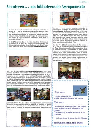 P Á G I N A 4
Aconteceu… nas bibliotecas do Agrupamento
No início do segundo período, foram entregues, em todas as
escolas do 1.º ciclo do Agrupamento, os pacotes de leitura orien-
tada (PNL) e os baús para leitura domiciliária nas escolas e jar-
dins onde não há biblioteca. As professoras bibliotecárias dina-
mizaram ainda uma atividade de promoção da leitura, contando
uma história de um autor lusófono, preparando, deste modo, a
Semana da leitura 2014.
No dia 27 de janeiro, Dia em memória das vítimas do Holocaus-
to, os alunos do 9.º ano F e G visualizaram o documentário "Os
últimos dias", do realizador Steven Spilberger e da Shoah Foun-
dation, dando-se, assim, início ao projeto aLeR+ o Holocausto.
Nos dias 11 e 18 de fevereiro realizaram-se sessões de
sensibilização no âmbito da comemoração do Dia da
Internet Segura. Na Escola Básica Infante D. Henrique,
as sessões foram dinamizadas por um colaborador da
Microsoft e na escola D. Luís de Loureiro foram assegu-
radas pela GNR - Escola Segura. Os alunos participan-
tes assistiram com grande interesse, tendo-se vivido
momentos de reflexão e diálogo muito enriquecedores.
Os alunos ficaram esclarecidos sobre um conjunto de
riscos associados à utilização da Web.
Nos dias 21 e 28 de fevereiro, alunos do Pré-escolar e
do 1.º ciclo do agrupamento encontraram-se com o escri-
tor Tiago Salgueiro, pseudónimo literário de José Sarai-
va, também ilustrador. O escritor falou do que o motivou
a escrever os seus livros e mostrou aos alunos ilustra-
ções das suas obras, demonstrando como as realiza.
Alguns alunos colocaram questões muito interessantes
ao escritor e Tiago Salgueiro a todos respondeu, com
gentileza. Os alunos tiveram, ainda, oportunidade de
oferecer ao escritor os trabalhos que realizaram acerca
dos seus livros.
De 17 a 24 de março celebrou-se a Semana da Leitura em todo o Agru-
pamento. Esta festa em redor dos livros e da leitura iniciou-se com a
atividade “Todos a Ler”, paragem letiva para leitura recreativa, no dia 17,
e encerrou-se com o encontro com a escritora Maria João Lopo de Car-
valho. Realizaram-se diversas atividades em todas as escolas e jardins
de infância: leitura de histórias, atividades de expressão plástica, hora do
conto, colaboração dos Pais e Encarregados de Educação partilhando
livros e leituras, Feira do Livro na BE de S. João de Lourosa, a exposi-
ção “Galeria de Escritores”, uma homenagem à Língua Portuguesa,
leitura de histórias e poemas de autores lusófonos, entre muitas outras.
A turma do 5.º ano PCA deu as boas vindas à primavera, comemorando
também o Dia Mundial da Poesia, da Árvore e da Floresta. Os alunos
prepararam a leitura de poemas do livro "Herbário", de Jorge Sousa
Braga e fizeram trabalhos de pesquisa sobre as plantas dos poemas que
disseram.
“21 de março
Fiquei à janela a ver
a noite deitar os pássaros nos ninhos.
30 de março
Como é que as andorinhas – tão peque-
nas – podem carregar primaveras tão
grandes?
São como as formigas, disse-me a mi-
nha mãe.”
In O livro do ano, de Afonso Cruz, Ed. Alfaguara
BOA PAUSA DA PÁSCOA E... BOAS LEITURAS!
 