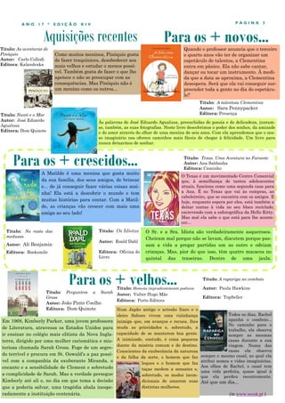 Aquisições recentes
P Á G I N A 3A N O 1 7 * E D I Ç Ã O X I V
Como muitos meninos, Pinóquio gosta
de fazer traquinices, desobedecer aos
mais velhos e estudar o menos possí-
vel. Também gosta de fazer o que lhe
apetece e não se preocupar com as
consequências. Mas Pinóquio não é
um menino como os outros...
Em 1968, Kimberly Parker, uma jovem professora
de Literatura, atravessa os Estados Unidos para
ir ensinar no colégio mais elitista da Nova Ingla-
terra, dirigido por uma mulher carismática e mis-
teriosa chamada Sarah Gross. Foge de um segre-
do terrível e procura em St. Oswald’s a paz possí-
vel com a companhia da exuberante Miranda, o
encanto e a sensibilidade de Clement e sobretudo
a cumplicidade de Sarah. Mas a verdade persegue
Kimberly até ali e, no dia em que toma a decisão
que a poderia salvar, uma tragédia abala inespe-
radamente a instituição centenária.
Para os + crescidos...
Para os + velhos...
Título: Perguntem a Sarah
Gross
Autor: João Pinto Coelho
Editora: Dom Quixote
Para os + novos...
A Matilde é uma menina que gosta muito
da sua família, dos seus amigos, de brincar
e... de já conseguir fazer várias coisas sozi-
nha! Ela está a descobrir o mundo e tem
muitas histórias para contar. Com a Matil-
de, as crianças vão crescer com mais uma
amiga ao seu lado!
Às palavras de José Eduardo Agualusa, preenchidas de poesia e de delicadeza, juntam-
se, também, as suas fotografias. Neste livro descobrimos o poder dos sonhos, da amizade
e do amor através do olhar de uma menina de seis anos. Com ela aprendemos que o nos-
so imaginário nos oferece caminhos mais fáceis de chegar à felicidade. Um livro para
nunca deixarmos de sonhar.
Título: No rasto das
medusas
Autor: Ali Benjamin
Editora: Booksmile
Título: Homens imprudentemente poéticos
Autor: Valter Hugo Mãe
Editora: Porto Editora
Num Japão antigo o artesão Itaro e o
oleiro Saburo vivem uma vizinhança
inimiga que, em avanços e recuos, lhes
muda as prioridades e, sobretudo, a
capacidade de se manterem boa gente.
A inimizade, contudo, é coisa pequena
diante da miséria comum e do destino.
Conscientes da exuberância da natureza
e da falha da sorte, o homem que faz
leques e o homem que faz
taças medem a sensatez e,
sobretudo, os modos incon-
dicionais de amarem suas
distintas mulheres.
Título: Texas. Uma Aventura no Faroeste
Autor: Ana Saldanha
Editora: Caminho
Título: A talentosa Clementina
Autor: Sara Pennypacker
Editora: Presença
Quando o professor anuncia que o terceiro
e quarto anos vão ter de organizar um
espetáculo de talentos, a Clementina
entra em pânico. Ela não sabe cantar,
dançar ou tocar um instrumento. À medi-
da que a data se aproxima, a Clementina
desespera. Será que ela vai conseguir sur-
preender toda a gente no dia do espetácu-
lo?
Título: As aventuras de
Pinóquio
Autor: Carlo Collodi
Editora: Kalandraka
O Texas é um movimentado Centro Comercial
que, à semelhança de tantos adolescentes
atuais, funciona como uma segunda casa para
a Ana. É no Texas que vai às compras, ao
cabeleireiro, que se encontra com os amigos. E
hoje, enquanto espera por eles, está também a
deitar contas à vida no seu bloco reciclado,
escrevendo com a esferográfica da Hello Kitty.
Mas mal ela sabe o que está para lhe aconte-
cer...
Todos os dias, Rachel
apanha o comboio...
No caminho para o
trabalho, ela observa
sempre as mesmas
casas durante a sua
viagem. Numa das
casas ela observa
sempre o mesmo casal, ao qual ela
atribui nomes e vidas imaginárias.
Aos olhos de Rachel, o casal tem
uma vida perfeita, quase igual à
que ela perdeu recentemente.
Até que um dia...
Título: A rapariga no comboio
Autor: Paula Hawkins
Editora: TopSeller
(in www.wook.pt )
O Sr. e a Sra. Idiota são verdadeiramente asquerosos.
Cheiram mal porque não se lavam, discutem porque pas-
sam a vida a pregar partidas um ao outro e odeiam
crianças. Mas, pior do que isso, têm quatro macacos no
quintal das traseiras. Dentro de uma jaula.
Título: Os Idiotas
Autor: Roald Dahl
Editora: Oficina do
Livro
Título: Nweti e o Mar
Autor: José Eduardo
Agualusa
Editora: Dom Quixote
 