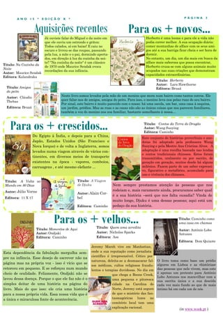 Aquisições recentes
P Á G I N A 3A N O 1 5 * E D I Ç Ã O X *
Já ouviste falar do Miguel e da noite em
que ele ouviu um estrondo e gritou:
Todos calados, aí em baixo! E caiu no
escuro e livrou-se das roupas, passando
pela lua, a mãe e o pai, dormindo aperta-
dos, em direção à luz da cozinha da noi-
te? "Na cozinha da noite" é um clássico
de 1970 onde Maurice Sendak evoca
recordações da sua infância.
Esta dependência da fabulação mergulha sem-
pre na infância. Esse desejo de escrever não na
página mas na própria voz - isso é vício que se
retorceu em pequeno. E se reforçou num mundo
cheio de oralidade. Felizmente, Ondjaki não se
lavou dessa doença. Porque o que ele faz não é o
simples deitar de uma história na página do
livro. Mais do que isso: ele cria uma história
para a nossa própria vida. Essa nossa vida que é
a única e miraculosa fonte de acontecência.
Para os + crescidos...
Para os + velhos...
Título: Momentos de Aqui
Autor: Ondjaki
Editora: Caminho
Para os + novos...
Do Egipto à Índia, e depois para a China,
Japão, Estados Unidos (São Francisco e
Nova Iorque) e de volta a Inglaterra, somos
levados numa viagem através de vários con-
tinentes, em diversos meios de transporte
existentes na época - vapores, comboios,
carruagens , e até mesmo elefante ...
Título: Amigos
do peito
Autor: Cláudio
Thebas
Editora: Bruaá
Neste livro somos levados pela mão de um menino que mora num bairro como tantos outros. Ele
quer falar-nos de amigos, amigos do peito. Para isso, o menino leva-nos pelas ruas do seu bairro.
Por sinal, este bairro é muito parecido com o nosso: há uma escola, um bar, uma casa à esquina,
um jardim, prédios. Mas as ruas e as casas não são as únicas coisas que nos parecem familiares,
também a voz do menino nos soa familiar, bastante semelhante à nossa…
Título: A Volta ao
Mundo em 80 Dias
Autor: Júlio Verne
Editora: 11 X 17
Título: Quem ama acredita
Autor: Nicholas Sparks
Editora: Asa
Jeremy Marsh vive em Manhattan,
onde a sua reputação como jornalista
científico é irrepreensível. Cético por
natureza, deleita-se a desmascarar fal-
sos médiuns, cultos religiosos fraudu-
lentos e terapias duvidosas. No dia em
que chega a Boone Creek,
uma pequena e pitoresca
cidade na Carolina do
Norte, Jeremy está seguro
de que o mistério das fan-
tasmagóricas luzes no
cemitério local tem uma
explicação racional.
Título: Contos da Terra do Dragão
Autor: Wang Suoying
Editora: Caminho
Título: Herberto
Autor: Lara Hawthorne
Editora: Bruaá
Herberto é uma lesma e para ele a vida não
podia correr melhor. A sua ocupação diária:
comer montanhas de alface com os seus ami-
gos até a sua barriga ficar cheia e ser hora de
dormir.
No entanto, um dia, um dia mais em busca da
alface mais saborosa que possa encontrar,
Herberto cruza-se com alguns animais muito
ocupados nas suas criações que demonstram
capacidades extraordinárias.
Título: Na Cozinha da
Noite
Autor: Maurice Sendak
Editora: Kalandraka
Este conjunto de histórias proverbiais e ane-
dotas foi adaptado pela professora Wang
Suoying e pela Mestre Ana Cristina Alves. A
adaptação é uma recolha baseada nas lendas
e contos tradicionais chineses. Estes foram
transmitidos, oralmente ou por escrito, de
geração em geração, muitos desde há alguns
milénios. Fazem parte de um saber expressi-
vo, figurativo e metafórico, acumulado para
uso e vivência dos chineses.
O livro toma como base um prédio
algures em Lisboa e as «histórias»
das pessoas que nele vivem, mas este
é apenas um pretexto para António
Lobo Antunes nos maravilhar com a
sua escrita única e a sua descida
cada vez mais fundo ao que de mais
íntimo há em cada um de nós.
Título: Caminho como
uma casa em chamas
Autor: António Lobo
Antunes
Editora: Dom Quixote
(in www.wook.pt )
Nem sempre prestamos atenção às pessoas que nos
rodeiam e, mais raramente ainda, procuramos saber qual
é a sua história –será que nos falta ousadia? Vinda de
muito longe, Djuku é uma dessas pessoas; aqui está um
pedaço da sua história.
Título: A Viagem
de Djuku
Autor: Alain Cor-
bel
Editora: Caminho
 
