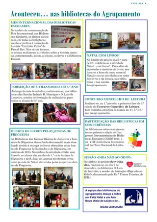 P Á G I N A 4
MÊS INTERNACIONAL DAS BIBLIOTECAS
ESCOLARES
No âmbito da comemoração do
Mês Internacional das Bibliote-
cas Escolares, os alunos assisti-
ram, em todas as bibliotecas,
escolas e jardins à narração da
história "Um Lobo Culto" de
Pascal Biet. Nas várias turmas,
os alunos realizaram atividades sobre a história conta-
da, comemorando, assim, a leitura, os livros e a Biblioteca
Escolar.
Aconteceu… nas bibliotecas do Agrupamento
CONCURSO CONCELHIO DE LEITURA
Realizou-se, no 1.º período, a primeira fase da 3.ª
edição do Concurso Concelhio de Leitura.
Este concurso envolveu os alunos do 4.º, 5.º e 6.º
ano do agrupamento.
A equipa das bibliotecas do
agrupamento deseja a todos
um Feliz Natal e um Ano
Novo cheio de saúde e de…
BOAS LEITURAS!
FORMAÇÃO DE UTILIZADORES DO 5.º ANO
Ao longo do mês de outubro, realizaram-se, nas biblio-
tecas das Escolas Infante D. Henrique e D. Luís de
Loureiro, sessões de formação de utilizadores para
todos os alunos do 5.º ano.
SESSÃO «DIGA NÃO AO ÓDIO!»
No âmbito do projeto Ser+ cida-
dão, realizou-se, no dia 7 de
dezembro, na biblioteca D. Luís
de Loureiro, a sessão de formação «Diga não ao
Ódio!», dinamizada pela Dr.ª Teresa Teixeira, do
IPDJ.
NATAL COM LIVROS!
No âmbito do projeto aLeR+ para
SeR+, celebrou-se a atividade
Natal... com livros!. Para além de
exposições e montras de livros, rea-
lizou-se a hora do conto especial
Natal e outras atividades em redor
dos livros e da leitura, nas biblio-
tecas e nas escolas
do agrupamento.
OFERTA DE LIVROS PELAS JUNTAS DE
FREGUESIA
As Bibliotecas das Escolas Básicas de Jugueiros e Lou-
reiro de Silgueiros têm o fundo documental mais atua-
lizado devido à entrega de livros oferecidos pelas Jun-
tas de Freguesia de Ranhados e de Silgueiros, em
outubro de 2015. No âmbito da atividade «Natal com
livros!», os alunos das escolas do 1.º ciclo da área de
Silgueiros e de S. João de Lourosa receberam livros
como prenda de Natal, oferecidos pelas respetivas Jun-
tas de Freguesia..
PARTICIPAÇÃO DAS BIBLIOTECAS EM
CONFERÊNCIAS
As bibliotecas estiveram presen-
tes na primeira edição do Con-
gresso Iberoamericano de Biblio-
tecas Escolares CIBES 2015 e
na VIII Conferência Internacio-
nal do Plano Nacional de Leitu-
ra.
 