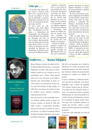 P Á G I N A 2
Ler é preciso...
Conhecer… Kazuo Ishiguro
Saiba que …
- O escritor João Pinto Coe-
lho venceu o Prémio LeYa
2017 com o romance Os lou-
cos da rua Mazur. O autor
tem já publicado o romance
Perguntem a Sarah Gross, de
2015, que foi finalista do pré-
mio Leya em 2014.
-O novo livro de J.K.
Rowling, Uma Vida Muito
Boa – Os Benefícios do Fra-
casso e a Importância da
Imaginação, com ilustrações
de Joel Holland, foi publicado
em Portugal, este mês. O
livro contém o discurso profe-
rido, em 2008, pela autora da
saga Harry Potter, na ceri-
mónia de formatura da Uni-
versidade de Harvard, em
Cambridge, no Estado norte-
americano de Massachusetts.
- Astérix e a Transitá-
lica é o novo título de
uma coleção com mais
de 50 anos. Os autores
estiveram em Portu-
gal, sendo que o péri-
plo de Astérix pela
Europa é já uma tra-
dição. No novo Astérix
e a Transitálica, Asté-
rix e Obélix competem
com Etruscos, Lígures
e Normandos pelo
prémio de melhor Au-
riga do mundo. Com
uma novidade: os
grandes protagonistas
da corrida são, sem
dúvida, os Lusitanos.
- Lincoln no Bardo, o
primeiro romance de
George Saunders, é o
grande vencedor do
Man Booker Prize um
dos mais importantes
prémios literários de língua
inglesa. Saunders é o segun-
do norte-americano a ganhar
o galardão inglês.
- Já está nas livrarias a pri-
meira adaptação de O Diário
de Anne Frank a banda dese-
nhada. Com texto do argu-
mentista e realizador Ari
Folman e ilustrações de Da-
vid Polonsky, a nova versão
teve como base os textos ori-
ginais de Anne e foi aprovada
pelos descendentes da jovem
escritora.
- Não se Pode Morar nos
Olhos de Um Gato, de Ana
Margarida Carvalho, venceu
o Grande Prémio de Romance
e Novela - 2016, da Associa-
ção Portuguesa de Escritores
(APE). A romancista já ven-
cera este prémio com o seu
livro de estreia, Que Importa
a Fúria da Mar, publicado
em 2013.
Em 2017, foi laureado com o Nobel de
Literatura em virtude da grande força
emocional presente nos seus romances
que revelam o abismo da nossa ilusória
sensação de conforto em relação ao
mundo.
O autor considerou o Nobel da Litera-
tura que lhe foi atribuído "uma honra
magnífica", que o coloca nas pegadas
"dos maiores autores que já viveram".
"O mundo vive um momento muito in-
certo e eu espero que todos os prémios
Nobel possam ser uma força positiva no
mundo. Ficaria profundamente comovi-
do se pudesse de algum modo contri-
buir para uma atmosfera positiva em
tempos tão incertos", referiu o autor
numa entrevista aquando da atribuição
do prémio.
A sua obra está traduzida em mais de
28 países.
C O N T A C T O
Kazuo Ishiguro, vencedor da edição de 2017
do Prémio Nobel da Literatura, é natural de
Nagasáqui, no Japão, onde nasceu em 1954.
Ishiguro mudou-se com a família (o pai era
oceanógrafo) para o Reino Unido quando
tinha cinco anos. Licenciou-se em Inglês e
Filosofia pela Universidade de Kent em
1978 e obteve um mestrado em escrita cria-
tiva pela Universidade de East Anglia, em
1980. Três anos depois, foi incluído na lista
de melhores jovens escritores britânicos
organizada pela Granta.
Antes de escrever os seus aclamados roman-
ces, Ishiguro publicou contos e artigos em
revistas variadas, na década de 1980. Em
1988, recebeu a condecoração honorífica
francesa de Chevalier de L’Ordre des Arts et
des Lettres e em 1995, foi designado Oficial
da Ordem do Império Britânico, por serviços
prestados à literatura.
Kazuo Ishiguro
1954
Prémio Nobel da
Literatura 2017
 