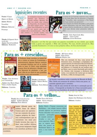 Aquisições recentes
P Á G I N A 3A N O 1 7 * E D I Ç Ã O X V I
A verdadeira história de uma
menina que desejava um
mundo melhor. Quando Ma-
lala era ainda uma criança,
no Paquistão, ela desejava ter
um lápis mágico para… dese-
nhar uma fechadura na porta
do seu quarto para que os
irmãos não a incomodassem… Mas Ma-
lala cresceu e o mundo mudou, bem
como os seus desejos...
Isabel Allende parte da
célebre frase de Albert
Camus para nos apresen-
tar um conjunto de perso-
nagens próprios da Amé-
rica contemporânea que se
encontram «no mais pro-
fundo inverno das suas vi-
das»: uma mulher chilena,
uma jovem imigrante ilegal
guatemalteca e um cauteloso professor uni-
versitário.
Para os + crescidos...
Para os + velhos...Título: Para lá do Inverno
Autor: Isabel Allende
Editora: Porto Editora
Para os + novos...
O Professor Jorge convidou os nossos he-
róis a visitar as ruínas de Conímbriga e
representarem algumas figuras romanas
na recriação histórica que ali se realiza
todos os anos. O Chico, como gladiador
romano, ficou de defrontar o Dragão, tam-
bém figurante de gladiador, e que, por
sinal, além de ser chefe de uma quadrilha
é também muito mal-encarado.
Título: O Gigante Secre-
to do Avô
Autor: David Litchfield
Editora: Booksmile
Quando o avô lhe diz que existe um gigante escondido na sua cidade, que ajuda
toda a gente em segredo, o Billy não acredita. Por isso, decide procurá-lo. Mas
quando finalmente o vê com os seus próprios olhos, ele fica aterrorizado!
Título: Uma Aventura
em Conímbriga
Autor: Ana Maria Maga-
lhães e Isabel Alçada
Editora: Caminho
Título: Nunca Me Deixes
Autor: Kazuo Ishiguro
Editora: Gradiva
Kathy, Ruth e Tommy cresceram em
Hailsham – um colégio interno idílico
situado algures na província inglesa.
Foram educados com esmero, cuidado-
samente protegidos
do mundo exterior e
levados a crer que
eram especiais. Mas o
que os espera para
além dos muros de
Hailsham? Qual é, de
facto, a sua razão de
ser?
Título: Mil Vezes Adeus
Autor: John Green
Editora: Edições Asa
Título: Feliz Natal Lobo Mau
Autor: Clara Cunha
Editora: Livros Horizonte
A autora de O Cuquedo regressa com a histó-
ria do Lobo Mau que foi procurar o Capuchi-
nho Vermelho, mas encontrou o Pai Natal.
Será que merece um presente?
Uma história de Natal divertida e com perso-
nagens diferentes, com um "twist" final. Nes-
ta época festiva recorda-nos os valores e prin-
cípios que devem estar presentes todos os
dias.
Título: O Lápis
Mágico de Malala
Autor: Malala
Yousafzai
Editora: Editorial
Presença
Não era intenção de Aza, uma jovem de
dezasseis anos, investigar o enigmático de-
saparecimento do bilionário Russell Pickett.
Mas estão em jogo uma recompensa de cem
mil dólares e a vontade da sua melhor ami-
ga Daisy, que se sente fascinada pelo misté-
rio. Juntas, irão transpor a distância (tão
curta, e no entanto tão vasta) que as separa
de Davis, o filho do desaparecido.
Uma história de
cortar a respiração
que nos leva ao
coração do maior
mistério do uni-
verso. Será a vida
um acidente ou
resultará de um
desígnio? Estare-
mos sós ou sere-
mos um entre mi-
lhões de mundos habitados?
A existência é um acaso ou tem um
propósito?
Título: Sinal de Vida
Autor: José Rodrigues dos Santos
Editora: Gradiva
(in www.wook.pt )
As bandas vencedoras estão a caminho da Mansão do Rock
War. Serão seis semanas de música e festa sem parar, no
caminho agitado para o estrelato.
Mas a vida de uma estrela de rock não é a animação que se
pensa… Conseguirão as bandas ter a força necessária para
sobreviver aos bastidores do mundo do espetáculo?
Título: A Academia
Autor: Robert Mucha-
more
Editora: Porto Editora
 
