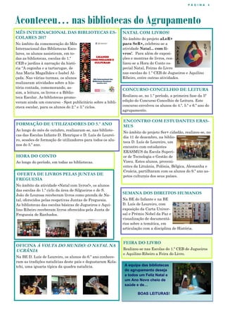 P Á G I N A 4
Aconteceu… nas bibliotecas do Agrupamento
MÊS INTERNACIONAL DAS BIBLIOTECAS ES-
COLARES 2017
No âmbito da comemoração do Mês
Internacional das Bibliotecas Esco-
lares, os alunos assistiram, em to-
das as bibliotecas, escolas do 1.º
CEB e jardins à narração da histó-
ria "A cegonha e a tartaruga», de
Ana Maria Magalhães e Isabel Al-
çada. Nas várias turmas, os alunos
realizaram atividades sobre a his-
tória contada, comemorando, as-
sim, a leitura, os livros e a Biblio-
teca Escolar. As bibliotecas promo-
veram ainda um concurso - Spot publicitário sobre a bibli-
oteca escolar, para os alunos do 2.º e 3.º ciclos.
NATAL COM LIVROS!
No âmbito do projeto aLeR+
para SeR+, celebrou-se a
atividade Natal... com li-
vros!. Para além de exposi-
ções e montras de livros, rea-
lizou-se a Hora do Conto es-
pecial Natal, Feiras do Livro
nas escolas do 1.º CEB de Jugueiros e Aquilino
Ribeiro, entre outras atividades.
FORMAÇÃO DE UTILIZADORES DO 5.º ANO
Ao longo do mês de outubro, realizaram-se, nas bibliote-
cas das Escolas Infante D. Henrique e D. Luís de Lourei-
ro, sessões de formação de utilizadores para todos os alu-
nos do 5.º ano.
OFERTA DE LIVROS PELAS JUNTAS DE
FREGUESIA
No âmbito da atividade «Natal com livros!», os alunos
das escolas do 1.º ciclo da área de Silgueiros e de S.
João de Lourosa receberam livros como prenda de Na-
tal, oferecidos pelas respetivas Juntas de Freguesia.
As bibliotecas das escolas básicas de Jugueiros e Aqui-
lino Ribeiro receberam livros oferecidos pela Junta de
Freguesia de Ranhados.
ENCONTRO COM ESTUDANTES ERAS-
MUS
No âmbito do projeto Ser+ cidadão, realizou-se, no
dia 11 de dezembro, na biblio-
teca D. Luís de Loureiro, um
encontro com estudantes
ERASMUS da Escola Superi-
or de Tecnologia e Gestão de
Viseu. Estes alunos, proveni-
entes da Lituânia, Polónia, Bélgica, Alemanha e
Croácia, partilharam com os alunos do 9.º ano as-
petos culturais dos seus países.
A equipa das bibliotecas
do agrupamento deseja
a todos um Feliz Natal e
um Ano Novo cheio de
saúde e de…
BOAS LEITURAS!
CONCURSO CONCELHIO DE LEITURA
Realizou-se, no 1.º período, a primeira fase da 5ª
edição do Concurso Concelhio de Leitura. Este
concurso envolveu os alunos do 4.º, 5.º e 6.º ano do
agrupamento.
OFICINA À VOLTA DO MUNDO: O NATAL NA
UCRÂNIA
Na BE D. Luís de Loureiro, os alunos do 6.º ano conhece-
ram as tradições natalícias deste país e degustaram Kola-
tchi, uma iguaria típica da quadra natalícia.
SEMANA DOS DIREITOS HUMANOS
Na BE do Infante e na BE
D. Luís de Loureiro, com
exposição da Carta Univer-
sal e Prémio Nobel da Paz e
visualização de documentá-
rios sobre a temática, em
articulação com a disciplina de História.
FEIRA DO LIVRO
Realizou-se nas Escolas do 1.º CEB de Jugueiros
e Aquilino Ribeiro a Feira do Livro.
HORA DO CONTO
Ao longo do período, em todas as bibliotecas.
 
