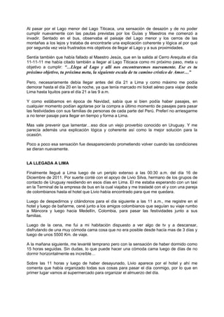 Al pasar por el Lago menor del Lago Titicaca, una sensación de desazón y de no poder
cumplir nuevamente con las pautas previstas por los Guías y Maestros me comenzó a
invadir. Sentado en el bus, observaba el paisaje del Lago menor y los cerros de las
montañas a los lejos y trataba de encontrarle una explicación coherente y lógica al por qué
por segunda vez veía frustrados mis objetivos de llegar al Lago y a sus proximidades.
Sentía también que había fallado al Maestro Jesús, que en la salida al Cerro Arequita el día
11-11-11 me había citado también a llegar al Lago Titicaca como mi próximo paso, meta u
objetivo a cumplir: “…Llega al Lago y allí nos encontraremos nuevamente. Ese es tu
próximo objetivo, tu próxima meta, la siguiente escala de tu camino crístico de Amor…”
Pero, necesariamente debía llegar antes del día 21 a Lima y como máximo me podía
demorar hasta el día 20 en la noche, ya que tenía marcado mi ticket aéreo para viajar desde
Lima hasta Iquitos para el día 21 a las 9 a.m.
Y como estábamos en época de Navidad, sabía que si bien podía haber pasajes, en
cualquier momento podían agotarse por la compra a último momento de pasajes para pasar
las festividades con sus familias de personas de cada parte del Perú. Preferí no arriesgarme
a no tener pasaje para llegar en tiempo y forma a Lima.
Mas vale prevenir que lamentar…eso dice un viejo proverbio conocido en Uruguay. Y me
parecía además una explicación lógica y coherente así como la mejor solución para la
ocasión.
Poco a poco esa sensación fue desapareciendo prometiendo volver cuando las condiciones
se dieran nuevamente.
LA LLEGADA A LIMA
Finalmente llegué a Lima luego de un periplo extenso a las 00:30 a.m. del día 16 de
Diciembre de 2011. Por suerte conté con el apoyo de Livio Silva, hermano de los grupos de
contacto de Uruguay residiendo en esos días en Lima. El me estaba esperando con un taxi
en la Terminal de la empresa de bus en la cual viajaba y me trasladé con el y con una pareja
de colombianos hasta el hotel que Livio había encontrado para que me quedara.
Luego de despedirnos y citándonos para el día siguiente a las 11 a.m., me registre en el
hotel y luego de bañarme, cené junto a los amigos colombianos que seguían su viaje rumbo
a Máncora y luego hacia Medellín, Colombia, para pasar las festividades junto a sus
familias.
Luego de la cena, me fui a mi habitación dispuesto a ver algo de tv y a descansar,
disfrutando de una muy cómoda cama cosa que no era posible desde hacía mas de 3 días y
luego de unos 5500 Km. de viaje.
A la mañana siguiente, me levanté temprano pero con la sensación de haber dormido como
15 horas seguidas. Sin dudas, lo que puede hacer una cómoda cama luego de días de no
dormir horizontalmente es increíble…
Sobre las 11 horas y luego de haber desayunado, Livio aparece por el hotel y ahí me
comenta que había organizado todas sus cosas para pasar el día conmigo, por lo que en
primer lugar vamos al supermercado para organizar el almuerzo del día.
 
