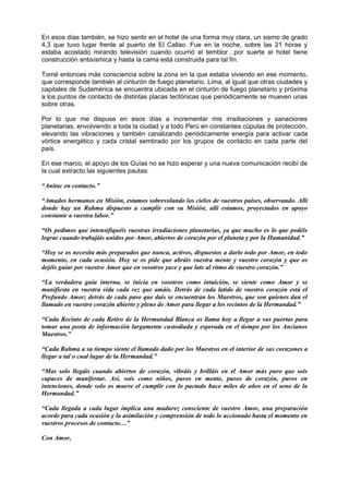 En esos días también, se hizo sentir en el hotel de una forma muy clara, un sismo de grado
4,3 que tuvo lugar frente al puerto de El Callao. Fue en la noche, sobre las 21 horas y
estaba acostado mirando televisión cuando ocurrió el temblor…por suerte el hotel tiene
construcción antisísmica y hasta la cama está construida para tal fin.
Tomé entonces más consciencia sobre la zona en la que estaba viviendo en ese momento,
que corresponde también al cinturón de fuego planetario. Lima, al igual que otras ciudades y
capitales de Sudamérica se encuentra ubicada en el cinturón de fuego planetario y próxima
a los puntos de contacto de distintas placas tectónicas que periódicamente se mueven unas
sobre otras.
Por lo que me dispuse en esos días a incrementar mis irradiaciones y sanaciones
planetarias, envolviendo a toda la ciudad y a todo Perú en constantes cúpulas de protección,
elevando las vibraciones y también canalizando periódicamente energía para activar cada
vórtice energético y cada cristal sembrado por los grupos de contacto en cada parte del
país.
En ese marco, el apoyo de los Guías no se hizo esperar y una nueva comunicación recibí de
la cual extracto las siguientes pautas:
“Anitac en contacto.”
“Amados hermanos en Misión, estamos sobrevolando los cielos de vuestros países, observando. Allí
donde hay un Rahma dispuesto a cumplir con su Misión, allí estamos, proyectados en apoyo
constante a vuestra labor.”
“Os pedimos que intensifiquéis vuestras irradiaciones planetarias, ya que mucho es lo que podéis
lograr cuando trabajáis unidos por Amor, abiertos de corazón por el planeta y por la Humanidad.”
“Hoy se os necesita más preparados que nunca, activos, dispuestos a darlo todo por Amor, en todo
momento, en cada ocasión. Hoy se os pide que abráis vuestra mente y vuestro corazón y que os
dejéis guiar por vuestro Amor que en vosotros yace y que late al ritmo de vuestro corazón.”
“La verdadera guía interna, se inicia en vosotros como intuición, se siente como Amor y se
manifiesta en vuestra vida cada vez que amáis. Detrás de cada latido de vuestro corazón está el
Profundo Amor; detrás de cada paso que dais se encuentran los Maestros, que son quienes dan el
llamado en vuestro corazón abierto y pleno de Amor para llegar a los recintos de la Hermandad.”
“Cada Recinto de cada Retiro de la Hermandad Blanca os llama hoy a llegar a sus puertas para
tomar una posta de información largamente custodiada y esperada en el tiempo por los Ancianos
Maestros.”
“Cada Rahma a su tiempo siente el llamado dado por los Maestros en el interior de sus corazones a
llegar a tal o cual lugar de la Hermandad.”
“Mas solo llegáis cuando abiertos de corazón, vibráis y brilláis en el Amor más puro que sois
capaces de manifestar. Así, sois como niños, puros en mente, puros de corazón, puros en
intenciones, donde solo os mueve el cumplir con lo pactado hace miles de años en el seno de la
Hermandad.”
“Cada llegada a cada lugar implica una madurez consciente de vuestro Amor, una preparación
acorde para cada ocasión y la asimilación y comprensión de todo lo accionado hasta el momento en
vuestros procesos de contacto…”
Con Amor,
 