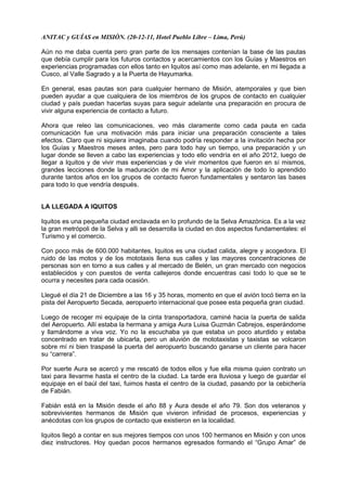 ANITAC y GUÍAS en MISIÒN. (20-12-11, Hotel Pueblo Libre – Lima, Perú)
Aún no me daba cuenta pero gran parte de los mensajes contenían la base de las pautas
que debía cumplir para los futuros contactos y acercamientos con los Guías y Maestros en
experiencias programadas con ellos tanto en Iquitos así como mas adelante, en mi llegada a
Cusco, al Valle Sagrado y a la Puerta de Hayumarka.
En general, esas pautas son para cualquier hermano de Misión, atemporales y que bien
pueden ayudar a que cualquiera de los miembros de los grupos de contacto en cualquier
ciudad y país puedan hacerlas suyas para seguir adelante una preparación en procura de
vivir alguna experiencia de contacto a futuro.
Ahora que releo las comunicaciones, veo más claramente como cada pauta en cada
comunicación fue una motivación más para iniciar una preparación consciente a tales
efectos. Claro que ni siquiera imaginaba cuando podría responder a la invitación hecha por
los Guías y Maestros meses antes, pero para todo hay un tiempo, una preparación y un
lugar donde se lleven a cabo las experiencias y todo ello vendría en el año 2012, luego de
llegar a Iquitos y de vivir mas experiencias y de vivir momentos que fueron en sí mismos,
grandes lecciones donde la maduración de mi Amor y la aplicación de todo lo aprendido
durante tantos años en los grupos de contacto fueron fundamentales y sentaron las bases
para todo lo que vendría después.
LA LLEGADA A IQUITOS
Iquitos es una pequeña ciudad enclavada en lo profundo de la Selva Amazónica. Es a la vez
la gran metrópoli de la Selva y alli se desarrolla la ciudad en dos aspectos fundamentales: el
Turismo y el comercio.
Con poco más de 600.000 habitantes, Iquitos es una ciudad calida, alegre y acogedora. El
ruido de las motos y de los mototaxis llena sus calles y las mayores concentraciones de
personas son en torno a sus calles y al mercado de Belén, un gran mercado con negocios
establecidos y con puestos de venta callejeros donde encuentras casi todo lo que se te
ocurra y necesites para cada ocasión.
Llegué el día 21 de Diciembre a las 16 y 35 horas, momento en que el avión tocó tierra en la
pista del Aeropuerto Secada, aeropuerto internacional que posee esta pequeña gran ciudad.
Luego de recoger mi equipaje de la cinta transportadora, caminé hacia la puerta de salida
del Aeropuerto. Allí estaba la hermana y amiga Aura Luisa Guzmán Cabrejos, esperándome
y llamándome a viva voz. Yo no la escuchaba ya que estaba un poco aturdido y estaba
concentrado en tratar de ubicarla, pero un aluvión de mototaxistas y taxistas se volcaron
sobre mí ni bien traspasé la puerta del aeropuerto buscando ganarse un cliente para hacer
su “carrera”.
Por suerte Aura se acercó y me rescató de todos ellos y fue ella misma quien contrato un
taxi para llevarme hasta el centro de la ciudad. La tarde era lluviosa y luego de guardar el
equipaje en el baúl del taxi, fuimos hasta el centro de la ciudad, pasando por la cebichería
de Fabián.
Fabián está en la Misión desde el año 88 y Aura desde el año 79. Son dos veteranos y
sobrevivientes hermanos de Misión que vivieron infinidad de procesos, experiencias y
anécdotas con los grupos de contacto que existieron en la localidad.
Iquitos llegó a contar en sus mejores tiempos con unos 100 hermanos en Misión y con unos
diez instructores. Hoy quedan pocos hermanos egresados formando el “Grupo Amar” de
 
