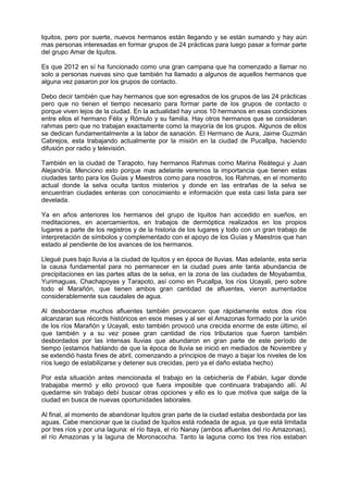Iquitos, pero por suerte, nuevos hermanos están llegando y se están sumando y hay aún
mas personas interesadas en formar grupos de 24 prácticas para luego pasar a formar parte
del grupo Amar de Iquitos.
Es que 2012 en sí ha funcionado como una gran campana que ha comenzado a llamar no
solo a personas nuevas sino que también ha llamado a algunos de aquellos hermanos que
alguna vez pasaron por los grupos de contacto.
Debo decir también que hay hermanos que son egresados de los grupos de las 24 prácticas
pero que no tienen el tiempo necesario para formar parte de los grupos de contacto o
porque viven lejos de la ciudad. En la actualidad hay unos 10 hermanos en esas condiciones
entre ellos el hermano Félix y Rómulo y su familia. Hay otros hermanos que se consideran
rahmas pero que no trabajan exactamente como la mayoría de los grupos. Algunos de ellos
se dedican fundamentalmente a la labor de sanación. El Hermano de Aura, Jaime Guzmán
Cabrejos, esta trabajando actualmente por la misión en la ciudad de Pucallpa, haciendo
difusión por radio y televisión.
También en la ciudad de Tarapoto, hay hermanos Rahmas como Marina Reátegui y Juan
Alejandría. Menciono esto porque mas adelante veremos la importancia que tienen estas
ciudades tanto para los Guías y Maestros como para nosotros, los Rahmas, en el momento
actual donde la selva oculta tantos misterios y donde en las entrañas de la selva se
encuentran ciudades enteras con conocimiento e información que esta casi lista para ser
develada.
Ya en años anteriores los hermanos del grupo de Iquitos han accedido en sueños, en
meditaciones, en acercamientos, en trabajos de dermóptica realizados en los propios
lugares a parte de los registros y de la historia de los lugares y todo con un gran trabajo de
interpretación de símbolos y complementado con el apoyo de los Guías y Maestros que han
estado al pendiente de los avances de los hermanos.
Llegué pues bajo lluvia a la ciudad de Iquitos y en época de lluvias. Mas adelante, esta sería
la causa fundamental para no permanecer en la ciudad pues ante tanta abundancia de
precipitaciones en las partes altas de la selva, en la zona de las ciudades de Moyabamba,
Yurimaguas, Chachapoyas y Tarapoto, así como en Pucallpa, los ríos Ucayali, pero sobre
todo el Marañón, que tienen ambos gran cantidad de afluentes, vieron aumentados
considerablemente sus caudales de agua.
Al desbordarse muchos afluentes también provocaron que rápidamente estos dos ríos
alcanzaran sus récords históricos en esos meses y al ser el Amazonas formado por la unión
de los ríos Marañón y Ucayali, esto también provocó una crecida enorme de este último, el
que también y a su vez posee gran cantidad de ríos tributarios que fueron también
desbordados por las intensas lluvias que abundaron en gran parte de este período de
tiempo (estamos hablando de que la época de lluvia se inició en mediados de Noviembre y
se extendió hasta fines de abril, comenzando a principios de mayo a bajar los niveles de los
ríos luego de estabilizarse y detener sus crecidas, pero ya el daño estaba hecho)
Por esta situación antes mencionada el trabajo en la cebichería de Fabián, lugar donde
trabajaba mermó y ello provocó que fuera imposible que continuara trabajando allí. Al
quedarme sin trabajo debí buscar otras opciones y ello es lo que motiva que salga de la
ciudad en busca de nuevas oportunidades laborales.
Al final, al momento de abandonar Iquitos gran parte de la ciudad estaba desbordada por las
aguas. Cabe mencionar que la ciudad de Iquitos está rodeada de agua, ya que está limitada
por tres ríos y por una laguna: el río Itaya, el río Nanay (ambos afluentes del río Amazonas),
el río Amazonas y la laguna de Moronacocha. Tanto la laguna como los tres ríos estaban
 