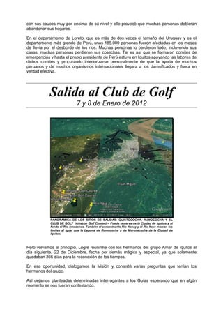 con sus cauces muy por encima de su nivel y ello provocó que muchas personas debieran
abandonar sus hogares.
En el departamento de Loreto, que es más de dos veces el tamaño del Uruguay y es el
departamento más grande de Perú, unas 185.000 personas fueron afectadas en los meses
de lluvia por el desborde de los ríos. Muchas personas lo perdieron todo, incluyendo sus
casas, muchas personas perdieron sus cosechas. Tal es así que se formaron comités de
emergencias y hasta el propio presidente de Perú estuvo en Iquitos apoyando las labores de
dichos comités y procurando interiorizarse personalmente de que la ayuda de muchos
peruanos y de muchos organismos internacionales llegara a los damnificados y fuera en
verdad efectiva.
Salida al Club de Golf
7 y 8 de Enero de 2012
PANORAMICA DE LOS SITIOS DE SALIDAS: QUISTOCOCHA, RUMOCOCHA Y EL
CLUB DE GOLF (Amazon Golf Course) – Puede observarse la Ciudad de Iquitos y al
fondo el Río Amazonas. También el serpenteante Río Nanay y el Río Itaya marcan los
límites al igual que la Laguna de Rumococha y de Moronacocha de la Ciudad de
Iquitos.
Pero volvamos al principio. Logré reunirme con los hermanos del grupo Amar de Iquitos al
día siguiente, 22 de Diciembre, fecha por demás mágica y especial, ya que solamente
quedaban 366 días para la reconexión de los tiempos.
En esa oportunidad, dialogamos la Misión y contesté varias preguntas que tenían los
hermanos del grupo.
Así dejamos planteadas determinadas interrogantes a los Guías esperando que en algún
momento se nos fueran contestando.
 