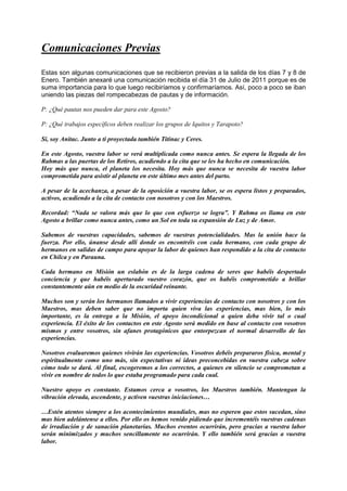 Comunicaciones Previas
Estas son algunas comunicaciones que se recibieron previas a la salida de los días 7 y 8 de
Enero. También anexaré una comunicación recibida el día 31 de Julio de 2011 porque es de
suma importancia para lo que luego recibiríamos y confirmaríamos. Así, poco a poco se iban
uniendo las piezas del rompecabezas de pautas y de información.
P: ¿Qué pautas nos pueden dar para este Agosto?
P: ¿Qué trabajos específicos deben realizar los grupos de Iquitos y Tarapoto?
Sí, soy Anitac. Junto a ti proyectada también Titinac y Ceres.
En este Agosto, vuestra labor se verá multiplicada como nunca antes. Se espera la llegada de los
Rahmas a las puertas de los Retiros, acudiendo a la cita que se les ha hecho en comunicación.
Hoy más que nunca, el planeta los necesita. Hoy más que nunca se necesita de vuestra labor
comprometida para asistir al planeta en este último mes antes del parto.
A pesar de la acechanza, a pesar de la oposición a vuestra labor, se os espera listos y preparados,
activos, acudiendo a la cita de contacto con nosotros y con los Maestros.
Recordad: “Nada se valora más que lo que con esfuerzo se logra”. Y Rahma os llama en este
Agosto a brillar como nunca antes, como un Sol en toda su expansión de Luz y de Amor.
Sabemos de vuestras capacidades, sabemos de vuestras potencialidades. Mas la unión hace la
fuerza. Por ello, únanse desde allí donde os encontréis con cada hermano, con cada grupo de
hermanos en salidas de campo para apoyar la labor de quienes han respondido a la cita de contacto
en Chilca y en Parauna.
Cada hermano en Misión un eslabón es de la larga cadena de seres que habéis despertado
conciencia y que habéis aperturado vuestro corazón, que os habéis comprometido a brillar
constantemente aún en medio de la oscuridad reinante.
Muchos son y serán los hermanos llamados a vivir experiencias de contacto con nosotros y con los
Maestros, mas deben saber que no importa quien viva las experiencias, mas bien, lo más
importante, es la entrega a la Misión, el apoyo incondicional a quien deba vivir tal o cual
experiencia. El éxito de los contactos en este Agosto será medido en base al contacto con vosotros
mismos y entre vosotros, sin afanes protagónicos que entorpezcan el normal desarrollo de las
experiencias.
Nosotros evaluaremos quienes vivirán las experiencias. Vosotros debéis prepararos física, mental y
espiritualmente como uno más, sin expectativas ni ideas preconcebidas en vuestra cabeza sobre
cómo todo se dará. Al final, escogeremos a los correctos, a quienes en silencio se comprometan a
vivir en nombre de todos lo que estaba programado para cada cual.
Nuestro apoyo es constante. Estamos cerca a vosotros, los Maestros también. Mantengan la
vibración elevada, ascendente, y activen vuestras iniciaciones…
…Estén atentos siempre a los acontecimientos mundiales, mas no esperen que estos sucedan, sino
mas bien adelántense a ellos. Por ello os hemos venido pidiendo que incrementéis vuestras cadenas
de irradiación y de sanación planetarias. Muchos eventos ocurrirán, pero gracias a vuestra labor
serán minimizados y muchos sencillamente no ocurrirán. Y ello también será gracias a vuestra
labor.
 