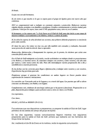 Sí Oxalc.
La paz sea con uds hermanos.
Sí, de cierto es que mucho es lo que se espera para el grupo de Iquitos para este nuevo año que
comienza.
2012 os comprometerá más a trabajar en constante armonía y protección. Refuercen vuestras
cúpulas diarias, protejan a sus familias y protéjanse. Irradien constantemente a vuestra ciudad, país
y planeta. Velen por los suyos, sean como UNO, apoyándose una y otra vez en el camino.
Sí hermanos, se los espera este 7 y 8 de Enero en el Club de Golf, para dar inicio a una etapa de
mayores trabajos y acercamientos a los Retiros, vórtices y centros de poder.
Sí, la selva los espera, la selva develará sus secretos, mas primero deberán prepararse a conciencia
para cada ocasión.
El Amor los une y los reúne vez tras vez, por ello también sois censados y evaluados, buscando
sacar provecho de cada lección de Amor a aprender.
Rumococha, Quistococha y Kumpanamá los esperan, por lo pronto, les decimos que existe una
conexión física entre ellos.
En el Club de Golf trabajarán en la tarde y noche activándose en trabajos donde os proyectaremos
a los Retiros y a nuestras naves. Sí, estaremos siempre con vosotros y entre vosotros, este año más
que nunca y como nunca antes ha sido. Para ello intensifiquen vuestra preparación día a día y
sensibilícense a nuestra presencia.
Sí, las fechas son las correctas para llegar a Quistococha y trabajar entre vosotros y con vosotros.
Experiencias hay previstas para uds.
Prepárense porque si generan las condiciones en ambos lugares en Enero pueden darse
experiencias de contacto e iniciaciones.
La conexión con Venezuela está en la Laguna y es a través del agua. Las puertas que allí se abren
conectan con Roraima, con Paititi y con Egipto.
Complementos sois, eslabones de una larga cadena que se ha puesto a funcionar. Preparación se os
pide, disposición para trabajar y para activaros unos a otros en Amor y en Perdón.
Los esperamos,
Con Amor,
OXALC y GUÍAS en MISION (29-12-11)
Fue entonces que nos dispusimos a prepararnos y a preparar la salida al Club de Golf, lugar
periódico de las salidas de campo del grupo de Iquitos
En los días siguientes, nuevas comunicaciones llegaron mientras nos seguíamos
preparando para la salida al Club de Golf, primera que realizaría con los hermanos del
Grupo Amar de Iquitos.
Así, meditando el día 06 de Enero en la mañana, recibo la siguiente comunicación:
 