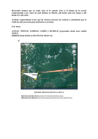 Recuerden siempre que no están solos ni lo estarán. Este es el tiempo de la acción
comprometida y por Amor de cada Rahma en Misión, allí donde cada uno llegue y allí
donde él o ella estén.
Al final, comprenderán el por qué de vuestros procesos de contacto y entenderán que lo
vivido ha sido necesario para motivarlos a accionar.
Con Amor,
ANITAC, TITINAC, SAMPIAC, CERES y RUMILAC proyectados desde nave orbital
TYPUS.
SORDAZ desde BASE en HUÁNUCO. (06-01-12)
*1
LOS DOS TRIANGULOS EN LA SELVA
TRIANGULO BLANCO (KUÉLAP-POLISH-KUMPANAMÁ)
TRIANGULO MELON (KUMPANAMÁ-QUISTOCOCHA-RUMOCOCHA)
 