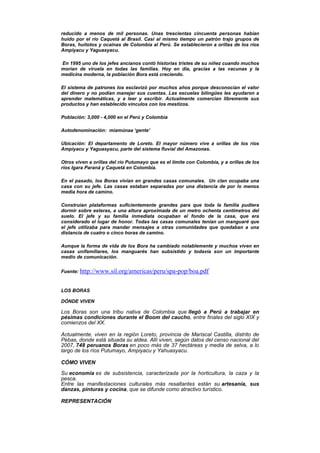 reducido a menos de mil personas. Unas trescientas cincuenta personas habían
huido por el río Caquetá al Brasil. Casi al mismo tiempo un patrón trajo grupos de
Boras, huitotos y ocainas de Colombia al Perú. Se establecieron a orillas de los ríos
Ampiyacu y Yaguasyacu.
En 1995 uno de los jefes ancianos contó historias tristes de su niñez cuando muchos
morían de viruela en todas las familias. Hoy en día, gracias a las vacunas y la
medicina moderna, la población Bora está creciendo.
El sistema de patrones los esclavizó por muchos años porque desconocían el valor
del dinero y no podían manejar sus cuentas. Las escuelas bilingües les ayudaron a
aprender matemáticas, y a leer y escribir. Actualmente comercian libremente sus
productos y han establecido vínculos con los mestizos.
Población: 3,000 - 4,000 en el Perú y Colombia
Autodenominación: mìamúnaa ‘gente’
Ubicación: El departamento de Loreto. El mayor número vive a orillas de los ríos
Ampiyacu y Yaguasyacu, parte del sistema fluvial del Amazonas.
Otros viven a orillas del río Putumayo que es el límite con Colombia, y a orillas de los
ríos Igara Paraná y Caquetá en Colombia.
En el pasado, los Boras vivían en grandes casas comunales. Un clan ocupaba una
casa con su jefe. Las casas estaban separadas por una distancia de por lo menos
media hora de camino.
Construían plataformas suficientemente grandes para que toda la familia pudiera
dormir sobre esteras, a una altura aproximada de un metro ochenta centímetros del
suelo. El jefe y su familia inmediata ocupaban el fondo de la casa, que era
considerado el lugar de honor. Todas las casas comunales tenían un manguaré que
el jefe utilizaba para mandar mensajes a otras comunidades que quedaban a una
distancia de cuatro o cinco horas de camino.
Aunque la forma de vida de los Bora ha cambiado notablemente y muchos viven en
casas unifamiliares, los manguarés han subsistido y todavía son un importante
medio de comunicación.
Fuente: http://www.sil.org/americas/peru/spa-pop/boa.pdf
LOS BORAS
DÓNDE VIVEN
Los Boras son una tribu nativa de Colombia que llegó a Perú a trabajar en
pésimas condiciones durante el Boom del caucho, entre finales del siglo XIX y
comienzos del XX.
Actualmente, viven en la región Loreto, provincia de Mariscal Castilla, distrito de
Pebas, donde está situada su aldea. Allí viven, según datos del censo nacional del
2007, 748 peruanos Boras en poco más de 37 hectáreas y media de selva, a lo
largo de los ríos Putumayo, Ampiyacu y Yahuasyacu.
CÓMO VIVEN
Su economía es de subsistencia, caracterizada por la horticultura, la caza y la
pesca.
Entre las manifestaciones culturales más resaltantes están su artesanía, sus
danzas, pinturas y cocina, que se difunde como atractivo turístico.
REPRESENTACIÓN
 
