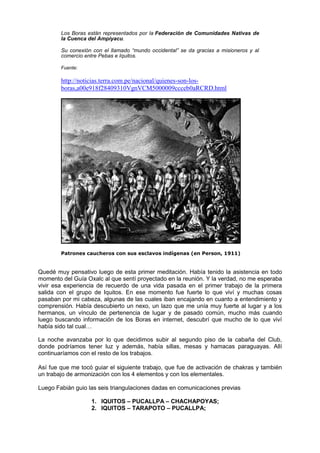 Los Boras están representados por la Federación de Comunidades Nativas de
la Cuenca del Ampiyacu.
Su conexión con el llamado “mundo occidental” se da gracias a misioneros y al
comercio entre Pebas e Iquitos.
Fuente:
http://noticias.terra.com.pe/nacional/quienes-son-los-
boras,a00e918f28409310VgnVCM5000009ccceb0aRCRD.html
Patrones caucheros con sus esclavos indígenas (en Person, 1911)
Quedé muy pensativo luego de esta primer meditación. Había tenido la asistencia en todo
momento del Guía Oxalc al que sentí proyectado en la reunión. Y la verdad, no me esperaba
vivir esa experiencia de recuerdo de una vida pasada en el primer trabajo de la primera
salida con el grupo de Iquitos. En ese momento fue fuerte lo que viví y muchas cosas
pasaban por mi cabeza, algunas de las cuales iban encajando en cuanto a entendimiento y
comprensión. Había descubierto un nexo, un lazo que me unía muy fuerte al lugar y a los
hermanos, un vínculo de pertenencia de lugar y de pasado común, mucho más cuando
luego buscando información de los Boras en internet, descubrí que mucho de lo que viví
había sido tal cual…
La noche avanzaba por lo que decidimos subir al segundo piso de la cabaña del Club,
donde podríamos tener luz y además, había sillas, mesas y hamacas paraguayas. Allí
continuaríamos con el resto de los trabajos.
Así fue que me tocó guiar el siguiente trabajo, que fue de activación de chakras y también
un trabajo de armonización con los 4 elementos y con los elementales.
Luego Fabián guio las seis triangulaciones dadas en comunicaciones previas
1. IQUITOS – PUCALLPA – CHACHAPOYAS;
2. IQUITOS – TARAPOTO – PUCALLPA;
 