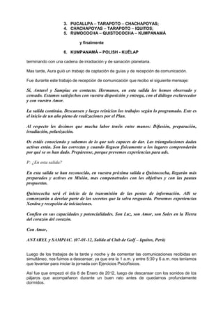 3. PUCALLPA – TARAPOTO – CHACHAPOYAS;
4. CHACHAPOYAS – TARAPOTO – IQUITOS;
5. RUMOCOCHA – QUISTOCOCHA – KUMPANAMÁ
y finalmente
6. KUMPANAMÁ – POLISH - KUÉLAP
terminando con una cadena de irradiación y de sanación planetaria.
Mas tarde, Aura guió un trabajo de captación de guías y de recepción de comunicación.
Fue durante este trabajo de recepción de comunicación que recibo el siguiente mensaje:
Sí, Antarel y Sampiac en contacto. Hermanos, en esta salida les hemos observado y
censado. Estamos satisfechos con vuestra disposición y entrega, con el diálogo esclarecedor
y con vuestro Amor.
La salida continúa. Descansen y luego reinicien los trabajos según lo programado. Este es
el inicio de un año pleno de realizaciones por el Plan.
Al respecto les decimos que mucha labor tenéis entre manos: Difusión, preparación,
irradiación, polarización.
Os estáis conociendo y sabemos de lo que sois capaces de dar. Las triangulaciones dadas
activas están. Son las correctas y cuando lleguen físicamente a los lugares comprenderán
por qué se os han dado. Prepárense, porque prevemos experiencias para uds.
P: ¿En esta salida?
En esta salida se han reconocido, en vuestra próxima salida a Quistococha, llegarán más
preparados y activos en Misión, mas compenetrados con los objetivos y con las pautas
propuestas.
Quistococha será el inicio de la transmisión de las postas de información. Allí se
comenzarán a develar parte de los secretos que la selva resguarda. Prevemos experiencias
Xendra y recepción de iniciaciones.
Confíen en sus capacidades y potencialidades. Son Luz, son Amor, son Soles en la Tierra
del corazón del corazón.
Con Amor,
ANTAREL y SAMPIAC. (07-01-12, Salida al Club de Golf – Iquitos, Perú)
Luego de los trabajos de la tarde y noche y de comentar las comunicaciones recibidas en
simultáneo, nos fuimos a descansar, ya que era la 1 a.m. y entre 5:30 y 6 a.m. nos teníamos
que levantar para iniciar la jornada con Ejercicios Psicofísicos.
Así fue que empezó el día 8 de Enero de 2012, luego de descansar con los sonidos de los
pájaros que acompañaron durante un buen rato antes de quedarnos profundamente
dormidos.
 
