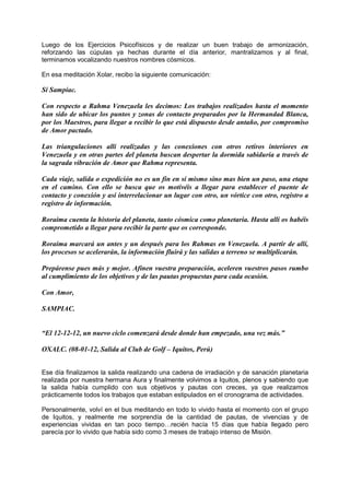 Luego de los Ejercicios Psicofísicos y de realizar un buen trabajo de armonización,
reforzando las cúpulas ya hechas durante el día anterior, mantralizamos y al final,
terminamos vocalizando nuestros nombres cósmicos.
En esa meditación Xolar, recibo la siguiente comunicación:
Sí Sampiac.
Con respecto a Rahma Venezuela les decimos: Los trabajos realizados hasta el momento
han sido de ubicar los puntos y zonas de contacto preparados por la Hermandad Blanca,
por los Maestros, para llegar a recibir lo que está dispuesto desde antaño, por compromiso
de Amor pactado.
Las triangulaciones allí realizadas y las conexiones con otros retiros interiores en
Venezuela y en otras partes del planeta buscan despertar la dormida sabiduría a través de
la sagrada vibración de Amor que Rahma representa.
Cada viaje, salida o expedición no es un fin en sí mismo sino mas bien un paso, una etapa
en el camino. Con ello se busca que os motivéis a llegar para establecer el puente de
contacto y conexión y así interrelacionar un lugar con otro, un vórtice con otro, registro a
registro de información.
Roraima cuenta la historia del planeta, tanto cósmica como planetaria. Hasta allí os habéis
comprometido a llegar para recibir la parte que os corresponde.
Roraima marcará un antes y un después para los Rahmas en Venezuela. A partir de allí,
los procesos se acelerarán, la información fluirá y las salidas a terreno se multiplicarán.
Prepárense pues más y mejor. Afinen vuestra preparación, aceleren vuestros pasos rumbo
al cumplimiento de los objetivos y de las pautas propuestas para cada ocasión.
Con Amor,
SAMPIAC.
“El 12-12-12, un nuevo ciclo comenzará desde donde han empezado, una vez más.”
OXALC. (08-01-12, Salida al Club de Golf – Iquitos, Perú)
Ese día finalizamos la salida realizando una cadena de irradiación y de sanación planetaria
realizada por nuestra hermana Aura y finalmente volvimos a Iquitos, plenos y sabiendo que
la salida había cumplido con sus objetivos y pautas con creces, ya que realizamos
prácticamente todos los trabajos que estaban estipulados en el cronograma de actividades.
Personalmente, volví en el bus meditando en todo lo vivido hasta el momento con el grupo
de Iquitos, y realmente me sorprendía de la cantidad de pautas, de vivencias y de
experiencias vividas en tan poco tiempo…recién hacía 15 días que había llegado pero
parecía por lo vivido que había sido como 3 meses de trabajo intenso de Misión.
 