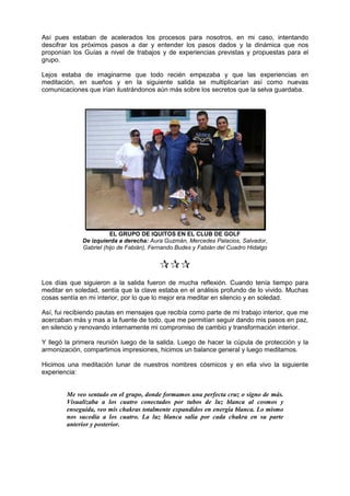 Así pues estaban de acelerados los procesos para nosotros, en mi caso, intentando
descifrar los próximos pasos a dar y entender los pasos dados y la dinámica que nos
proponían los Guías a nivel de trabajos y de experiencias previstas y propuestas para el
grupo.
Lejos estaba de imaginarme que todo recién empezaba y que las experiencias en
meditación, en sueños y en la siguiente salida se multiplicarían así como nuevas
comunicaciones que irían ilustrándonos aún más sobre los secretos que la selva guardaba.
EL GRUPO DE IQUITOS EN EL CLUB DE GOLF
De izquierda a derecha: Aura Guzmán, Mercedes Palacios, Salvador,
Gabriel (hijo de Fabián), Fernando Budes y Fabián del Cuadro Hidalgo

Los días que siguieron a la salida fueron de mucha reflexión. Cuando tenía tiempo para
meditar en soledad, sentía que la clave estaba en el análisis profundo de lo vivido. Muchas
cosas sentía en mi interior, por lo que lo mejor era meditar en silencio y en soledad.
Así, fui recibiendo pautas en mensajes que recibía como parte de mi trabajo interior, que me
acercaban más y mas a la fuente de todo, que me permitían seguir dando mis pasos en paz,
en silencio y renovando internamente mi compromiso de cambio y transformación interior.
Y llegó la primera reunión luego de la salida. Luego de hacer la cúpula de protección y la
armonización, compartimos impresiones, hicimos un balance general y luego meditamos.
Hicimos una meditación lunar de nuestros nombres cósmicos y en ella vivo la siguiente
experiencia:
Me veo sentado en el grupo, donde formamos una perfecta cruz o signo de más.
Visualizaba a los cuatro conectados por tubos de luz blanca al cosmos y
enseguida, veo mis chakras totalmente expandidos en energía blanca. Lo mismo
nos sucedía a los cuatro. La luz blanca salía por cada chakra en su parte
anterior y posterior.
 