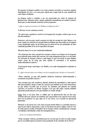 De repente, la imagen cambia y veo como estamos envueltos en nuestras cúpulas
individuales de Luz y veo una gran cúpula que ocupa toda la casa, también de
color blanco brillante.
La imagen vuelve a cambiar y me veo proyectado por sobre la Laguna de
Quistococha. Mientras tanto, seguía repitiendo mentalmente mi nombre cósmico
hasta que en determinado momento siento preguntar:
“¿Qué se espera de nosotros los Rahmas en Quistococha?”
Y allí una voz me comienza a decir:
“Se espera que canalicen y anclen en la Laguna las energías crísticas que en ese
día descenderán.”
Entonces, veía un gran canal a manera de tubo de energía de color blanco y un
gran cristal, un octaedro de energía blanca brillante que descendía en la Laguna
y que desplazaba agua, de tal forma que la unión de las dos pirámides de base
cuadrada quedaba al ras de la superficie del agua.
Mientras tanto, la voz me continuaba hablando:
“El cristal que has visto, anclará las energías crísticas en el lugar (en la Laguna)
pero deberán luego desde allí conectar con cada triangulación que se os ha dado.
Así, llevarán la energía crística a cada lugar, la que necesaria es para limpiar
vastas zonas de la selva que han sufrido el exterminio y la matanza
indiscriminada de nativos.”
“Conectarán luego cada lugar con Paititi y con cada triangulación realizada en
el Perú.”
P: ¿Qué relación tiene este trabajo con las triangulaciones hechas en Venezuela?
“Tiene relación, ya que allí también hubieron matanzas indiscriminadas y
exterminio de pueblos enteros.”
“Las energías que uds canalicen, además, habrán de expandirlas a cada especie
allí representada y luego a todas las especies que habitan en la selva amazónica,
ya que deben recordar que al poseer los animales del planeta un espíritu
colectivo, al envolver en dichas energías a los que allí están, estarán también
afectando positivamente a los que habitan en estado salvaje.”
Nota: Esto es así pues bien es sabido que en Quistococha hay un Zoo que
contiene diversas especies de animales que representan a las especies de la selva,
mas era la primera vez que algo así se me decía, con el grado de afectación
planteado.
Mientras se me decía esto, veía como un gran manto blanco se extendía especie a
especie por toda la Amazonia y como si esto fuera un efecto reflejo, cada ser vivo
de cada especie recibía el beneficio de la energía crística canalizada por el grupo
e irradiada y distribuida a todas las triangulaciones…
…Así la voz continuó diciéndome:
“Estas energías crísticas, permitirán que los secretos que la selva esconde surjan,
que lo escondido aparezca desde lo mas profundo de las entrañas de la Tierra”
 