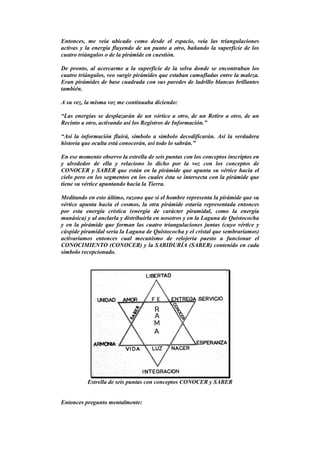 Entonces, me veía ubicado como desde el espacio, veía las triangulaciones
activas y la energía fluyendo de un punto a otro, bañando la superficie de los
cuatro triángulos o de la pirámide en cuestión.
De pronto, al acercarme a la superficie de la selva donde se encontraban los
cuatro triángulos, veo surgir pirámides que estaban camufladas entre la maleza.
Eran pirámides de base cuadrada con sus paredes de ladrillo blancas brillantes
también.
A su vez, la misma voz me continuaba diciendo:
“Las energías se desplazarán de un vórtice a otro, de un Retiro a otro, de un
Recinto a otro, activando así los Registros de Información.”
“Así la información fluirá, símbolo a símbolo decodificarán. Así la verdadera
historia que oculta está conocerán, así todo lo sabrán.”
En ese momento observo la estrella de seis puntas con los conceptos inscriptos en
y alrededor de ella y relaciono lo dicho por la voz con los conceptos de
CONOCER y SABER que están en la pirámide que apunta su vértice hacia el
cielo pero en los segmentos en los cuales ésta se intersecta con la pirámide que
tiene su vértice apuntando hacia la Tierra.
Meditando en esto último, razono que si el hombre representa la pirámide que su
vértice apunta hacia el cosmos, la otra pirámide estaría representada entonces
por esta energía crística (energía de carácter piramidal, como la energía
manásica) y al anclarla y distribuirla en nosotros y en la Laguna de Quistococha
y en la pirámide que forman las cuatro triangulaciones juntas (cuyo vértice y
cúspide piramidal sería la Laguna de Quistococha y el cristal que sembraríamos)
activaríamos entonces cual mecanismo de relojería puesto a funcionar el
CONOCIMIENTO (CONOCER) y la SABIDURÍA (SABER) contenido en cada
símbolo recepcionado.
Estrella de seis puntas con conceptos CONOCER y SABER
Entonces pregunto mentalmente:
 