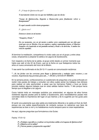 P: ¿Y luego de Quistococha qué?
Y nuevamente siento esa voz que me hablaba y que me decía:
“Luego de Quistococha, llegarán a Rumococha para finalmente volver a
Kumpanamá”
Es aquí cuando recién siento preguntar:
P: ¿Quién eres?
Entonces siento en mi mente:
“Joaquín y Oxalc.”
En ese momento, veo en mi mente a ambos seres caminando por un sitio que
sentí que era en Morlen. Era un camino y ambos caminaban juntos, el Maestro
Joaquín a la izquierda en mi pantalla mental y Oxalc a la derecha. A ambos los
veía de espaldas.
Al terminar la meditación, compartimos lo vivido cada uno en el grupo y entre otras
cosas, empezamos a preparar la salida a la Laguna de Quistococha.
Con respecto a la fecha de la salida, el grupo sintió desde un primer momento que
había que salir el día 22 de Enero, que es la fecha en que festejamos todos los
años un nuevo aniversario del inicio de la Misión.
Y ese sentir fue confirmado el día 29-12-11 cuando en comunicación recibimos:
“…Sí, las fechas son las correctas para llegar a Quistococha y trabajar entre vosotros y con
vosotros. Experiencias hay previstas para uds…”. OXALC y GUIAS EN MISIÓN.
En la semana previa, confeccionamos un cuestionario de preguntas a los guías enfocado en
recibir más pautas de trabajo y consultar con ellos cuales serian los trabajos mas idóneos
para realizar en esta oportunidad, a pesar que los hermanos Fabián y Aura ya tenían
previsto realizar algunos trabajos que en otras salidas habían hecho. Y ello porque hacía
tiempo que no llegaban a la Laguna.
Como habrán leído en mensajes recibidos con anterioridad, en algunos de ellos fuimos
recibiendo algunas pautas para la Salida a Quistococha, pero necesitábamos pautas mas
concretas dada la importancia del lugar al que íbamos y de lo sugerido por los guías para
vivir allí.
El sentir era justamente que esta salida era totalmente diferente a la salida al Club de Golf,
porque era una salida específicamente de contacto aunque no sabíamos que tipos de
experiencias se iban a vivir y no hablábamos mucho tampoco para no crear expectativas.
He aquí, algunas preguntas que formulamos a los Guías:
Fecha: 17-01-12
P: ¿Trabajos específicos a realizar en la próxima salida a la Laguna de Quistococha?
P: ¿Objetivos de la salida?
P: ¿Nuevas pautas y preparación sugerida?
 
