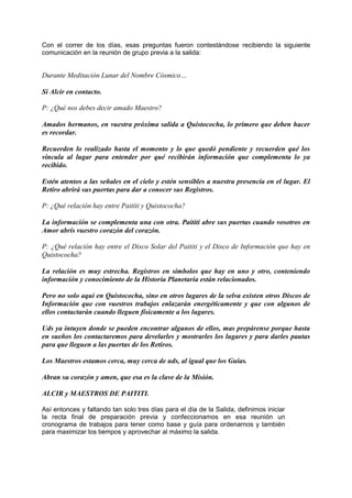 Con el correr de los días, esas preguntas fueron contestándose recibiendo la siguiente
comunicación en la reunión de grupo previa a la salida:
Durante Meditación Lunar del Nombre Cósmico…
Sí Alcir en contacto.
P: ¿Qué nos debes decir amado Maestro?
Amados hermanos, en vuestra próxima salida a Quistococha, lo primero que deben hacer
es recordar.
Recuerden lo realizado hasta el momento y lo que quedó pendiente y recuerden qué los
vincula al lugar para entender por qué recibirán información que complementa lo ya
recibido.
Estén atentos a las señales en el cielo y estén sensibles a nuestra presencia en el lugar. El
Retiro abrirá sus puertas para dar a conocer sus Registros.
P: ¿Qué relación hay entre Paititi y Quistococha?
La información se complementa una con otra. Paititi abre sus puertas cuando vosotros en
Amor abrís vuestro corazón del corazón.
P: ¿Qué relación hay entre el Disco Solar del Paititi y el Disco de Información que hay en
Quistococha?
La relación es muy estrecha. Registros en símbolos que hay en uno y otro, conteniendo
información y conocimiento de la Historia Planetaria están relacionados.
Pero no solo aquí en Quistococha, sino en otros lugares de la selva existen otros Discos de
Información que con vuestros trabajos enlazarán energéticamente y que con algunos de
ellos contactarán cuando lleguen físicamente a los lugares.
Uds ya intuyen donde se pueden encontrar algunos de ellos, mas prepárense porque hasta
en sueños los contactaremos para develarles y mostrarles los lugares y para darles pautas
para que lleguen a las puertas de los Retiros.
Los Maestros estamos cerca, muy cerca de uds, al igual que los Guías.
Abran su corazón y amen, que esa es la clave de la Misión.
ALCIR y MAESTROS DE PAITITI.
Así entonces y faltando tan solo tres días para el día de la Salida, definimos iniciar
la recta final de preparación previa y confeccionamos en esa reunión un
cronograma de trabajos para tener como base y guía para ordenarnos y también
para maximizar los tiempos y aprovechar al máximo la salida.
 
