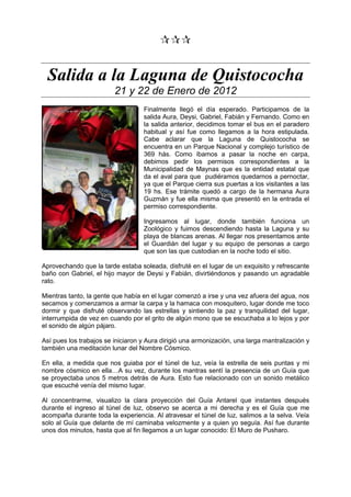 
Salida a la Laguna de Quistococha
21 y 22 de Enero de 2012
Finalmente llegó el día esperado. Participamos de la
salida Aura, Deysi, Gabriel, Fabián y Fernando. Como en
la salida anterior, decidimos tomar el bus en el paradero
habitual y así fue como llegamos a la hora estipulada.
Cabe aclarar que la Laguna de Quistococha se
encuentra en un Parque Nacional y complejo turístico de
369 hás. Como íbamos a pasar la noche en carpa,
debimos pedir los permisos correspondientes a la
Municipalidad de Maynas que es la entidad estatal que
da el aval para que pudiéramos quedarnos a pernoctar,
ya que el Parque cierra sus puertas a los visitantes a las
19 hs. Ese trámite quedó a cargo de la hermana Aura
Guzmán y fue ella misma que presentó en la entrada el
permiso correspondiente.
Ingresamos al lugar, donde también funciona un
Zoológico y fuimos descendiendo hasta la Laguna y su
playa de blancas arenas. Al llegar nos presentamos ante
el Guardián del lugar y su equipo de personas a cargo
que son las que custodian en la noche todo el sitio.
Aprovechando que la tarde estaba soleada, disfruté en el lugar de un exquisito y refrescante
baño con Gabriel, el hijo mayor de Deysi y Fabián, divirtiéndonos y pasando un agradable
rato.
Mientras tanto, la gente que había en el lugar comenzó a irse y una vez afuera del agua, nos
secamos y comenzamos a armar la carpa y la hamaca con mosquitero, lugar donde me toco
dormir y que disfruté observando las estrellas y sintiendo la paz y tranquilidad del lugar,
interrumpida de vez en cuando por el grito de algún mono que se escuchaba a lo lejos y por
el sonido de algún pájaro.
Así pues los trabajos se iniciaron y Aura dirigió una armonización, una larga mantralización y
también una meditación lunar del Nombre Cósmico.
En ella, a medida que nos guiaba por el túnel de luz, veía la estrella de seis puntas y mi
nombre cósmico en ella…A su vez, durante los mantras sentí la presencia de un Guía que
se proyectaba unos 5 metros detrás de Aura. Esto fue relacionado con un sonido metálico
que escuché venía del mismo lugar.
Al concentrarme, visualizo la clara proyección del Guía Antarel que instantes después
durante el ingreso al túnel de luz, observo se acerca a mi derecha y es el Guía que me
acompaña durante toda la experiencia. Al atravesar el túnel de luz, salimos a la selva. Veía
solo al Guía que delante de mí caminaba velozmente y a quien yo seguía. Así fue durante
unos dos minutos, hasta que al fin llegamos a un lugar conocido: El Muro de Pusharo.
 