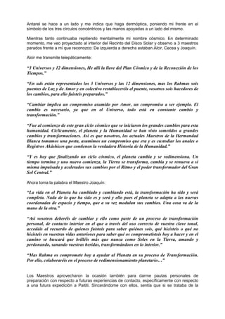 Antarel se hace a un lado y me indica que haga dermóptica, poniendo mi frente en el
símbolo de los tres círculos concéntricos y las manos apoyadas a un lado del mismo.
Mientras tanto continuaba repitiendo mentalmente mi nombre cósmico. En determinado
momento, me veo proyectado al interior del Recinto del Disco Solar y observo a 3 maestros
parados frente a mí que reconozco: De izquierda a derecha estaban Alcir, Cecea y Joaquín.
Alcir me transmite telepáticamente:
“3 Universos y 12 dimensiones, He allí la llave del Plan Cósmico y de la Reconexión de los
Tiempos.”
“En uds están representados los 3 Universos y las 12 dimensiones, mas los Rahmas sois
puentes de Luz y de Amor y en colectivo restableceréis el puente, vosotros sois hacedores de
los cambios, para ello fuisteis preparados.”
“Cambiar implica un compromiso asumido por Amor, un compromiso a ser ejemplo. El
cambio es necesario, ya que en el Universo, todo está en constante cambio y
transformación.”
“Fue al comienzo de este gran ciclo cósmico que se iniciaron los grandes cambios para esta
humanidad. Cíclicamente, el planeta y la Humanidad se han visto sometidos a grandes
cambios y transformaciones. Así es que nosotros, los actuales Maestros de la Hermandad
Blanca tomamos una posta, asumimos un compromiso que era y es custodiar los anales o
Registros Akáshicos que contienen la verdadera Historia de la Humanidad.”
“Y es hoy que finalizando un ciclo cósmico, el planeta cambia y se redimensiona. Un
tiempo termina y uno nuevo comienza, la Tierra se transforma, cambia y se renueva a sí
misma impulsada y acelerados sus cambios por el Ritmo y el poder transformador del Gran
Sol Central.”
Ahora toma la palabra el Maestro Joaquín:
“La vida en el Planeta ha cambiado y cambiando está, la transformación ha sido y será
completa. Nada de lo que ha sido es y será y ello pues el planeta se adapta a las nuevas
coordenadas de espacio y tiempo, que a su vez modulan sus cambios. Una cosa va de la
mano de la otra.”
“Así vosotros deberéis de cambiar y ello como parte de un proceso de transformación
personal, de contacto interior en el que a través del uso correcto de vuestra clave tonal,
accedáis al recuerdo de quienes fuisteis para saber quiénes sois, qué hicisteis o qué no
hicisteis en vuestras vidas anteriores para saber qué os comprometisteis hoy a hacer y en el
camino se buscará que brilléis más que nunca como Soles en la Tierra, amando y
perdonando, sanando vuestras heridas, transformándoos en lo interior.”
“Mas Rahma os compromete hoy a ayudar al Planeta en su proceso de Transformación.
Por ello, colaboraréis en el proceso de redimensionamiento planetario…”
Los Maestros aprovecharon la ocasión también para darme pautas personales de
preparación con respecto a futuras experiencias de contacto, específicamente con respecto
a una futura expedición a Paititi. Sincerándome con ellos, sentía que si se trataba de la
 