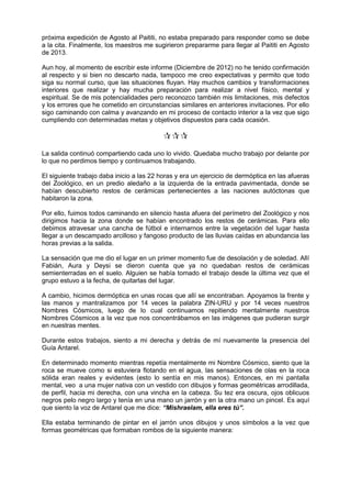 próxima expedición de Agosto al Paititi, no estaba preparado para responder como se debe
a la cita. Finalmente, los maestros me sugirieron prepararme para llegar al Paititi en Agosto
de 2013.
Aun hoy, al momento de escribir este informe (Diciembre de 2012) no he tenido confirmación
al respecto y si bien no descarto nada, tampoco me creo expectativas y permito que todo
siga su normal curso, que las situaciones fluyan. Hay muchos cambios y transformaciones
interiores que realizar y hay mucha preparación para realizar a nivel físico, mental y
espiritual. Se de mis potencialidades pero reconozco también mis limitaciones, mis defectos
y los errores que he cometido en circunstancias similares en anteriores invitaciones. Por ello
sigo caminando con calma y avanzando en mi proceso de contacto interior a la vez que sigo
cumpliendo con determinadas metas y objetivos dispuestos para cada ocasión.

La salida continuó compartiendo cada uno lo vivido. Quedaba mucho trabajo por delante por
lo que no perdimos tiempo y continuamos trabajando.
El siguiente trabajo daba inicio a las 22 horas y era un ejercicio de dermóptica en las afueras
del Zoológico, en un predio aledaño a la izquierda de la entrada pavimentada, donde se
habían descubierto restos de cerámicas pertenecientes a las naciones autóctonas que
habitaron la zona.
Por ello, fuimos todos caminando en silencio hasta afuera del perímetro del Zoológico y nos
dirigimos hacia la zona donde se habían encontrado los restos de cerámicas. Para ello
debimos atravesar una cancha de fútbol e internarnos entre la vegetación del lugar hasta
llegar a un descampado arcilloso y fangoso producto de las lluvias caídas en abundancia las
horas previas a la salida.
La sensación que me dio el lugar en un primer momento fue de desolación y de soledad. Allí
Fabián, Aura y Deysi se dieron cuenta que ya no quedaban restos de cerámicas
semienterradas en el suelo. Alguien se había tomado el trabajo desde la última vez que el
grupo estuvo a la fecha, de quitarlas del lugar.
A cambio, hicimos dermóptica en unas rocas que allí se encontraban. Apoyamos la frente y
las manos y mantralizamos por 14 veces la palabra ZIN-URU y por 14 veces nuestros
Nombres Cósmicos, luego de lo cual continuamos repitiendo mentalmente nuestros
Nombres Cósmicos a la vez que nos concentrábamos en las imágenes que pudieran surgir
en nuestras mentes.
Durante estos trabajos, siento a mi derecha y detrás de mí nuevamente la presencia del
Guía Antarel.
En determinado momento mientras repetía mentalmente mi Nombre Cósmico, siento que la
roca se mueve como si estuviera flotando en el agua, las sensaciones de olas en la roca
sólida eran reales y evidentes (esto lo sentía en mis manos). Entonces, en mi pantalla
mental, veo a una mujer nativa con un vestido con dibujos y formas geométricas arrodillada,
de perfil, hacia mi derecha, con una vincha en la cabeza. Su tez era oscura, ojos oblicuos
negros pelo negro largo y tenía en una mano un jarrón y en la otra mano un pincel. Es aquí
que siento la voz de Antarel que me dice: “Mishraelam, ella eres tú”.
Ella estaba terminando de pintar en el jarrón unos dibujos y unos símbolos a la vez que
formas geométricas que formaban rombos de la siguiente manera:
 