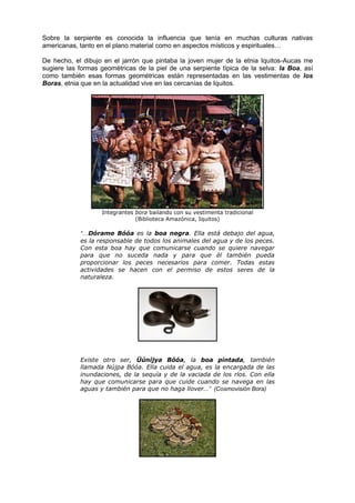 Sobre la serpiente es conocida la influencia que tenía en muchas culturas nativas
americanas, tanto en el plano material como en aspectos místicos y espirituales…
De hecho, el dibujo en el jarrón que pintaba la joven mujer de la etnia Iquitos-Aucas me
sugiere las formas geométricas de la piel de una serpiente típica de la selva: la Boa, así
como también esas formas geométricas están representadas en las vestimentas de los
Boras, etnia que en la actualidad vive en las cercanías de Iquitos.
Integrantes bora bailando con su vestimenta tradicional
(Biblioteca Amazónica, Iquitos)
“…Dórame Bóóa es la boa negra. Ella está debajo del agua,
es la responsable de todos los animales del agua y de los peces.
Con esta boa hay que comunicarse cuando se quiere navegar
para que no suceda nada y para que él también pueda
proporcionar los peces necesarios para comer. Todas estas
actividades se hacen con el permiso de estos seres de la
naturaleza.
Existe otro ser, Üúníjya Bóóa, la boa pintada, también
llamada Nújpa Bóóa. Ella cuida el agua, es la encargada de las
inundaciones, de la sequía y de la vaciada de los ríos. Con ella
hay que comunicarse para que cuide cuando se navega en las
aguas y también para que no haga llover…” (Cosmovisión Bora)
 