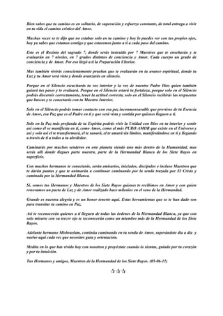 Bien sabes que tu camino es en solitario, de superación y esfuerzo constante, de total entrega a vivir
en tu vida el camino crístico del Amor.
Muchas veces se te dijo que no estabas solo en tu camino y hoy lo puedes ver con tus propios ojos,
hoy ya sabes que estamos contigo y que estaremos junto a ti a cada paso del camino.
Este es el Recinto del sagrado 7, donde serás instruido por 7 Maestros que te enseñarán y te
evaluarán en 7 niveles, en 7 grados distintos de conciencia y Amor. Cada cuerpo un grado de
conciencia y de Amor. Por eso llegó a ti la Preparación Ulterior.
Mas también vivirás conscientemente pruebas que te evaluarán en tu avance espiritual, donde tu
Luz y tu Amor será visto y donde avanzarás en silencio.
Porque en el Silencio escucharás tu voz interior y la voz de nuestro Padre Dios quien también
guiará tus pasos y te evaluará. Porque en el Silencio estará tu fortaleza, porque solo en el Silencio
podrás discernir correctamente, tener la actitud correcta, solo en el Silencio recibirás las respuestas
que buscas y te conectarás con tu Maestro Interior.
Solo en el Silencio podrás tomar contacto con esa paz inconmensurable que proviene de tu Esencia
de Amor, esa Paz que es el Padre en ti y que será vista y sentida por quienes lleguen a ti.
Solo en la Paz más profunda de tu Espíritu podrás vivir la Unidad con Dios en tu interior y sentir
así como él se manifiesta en ti, como Amor, como el más PURO AMOR que existe en el Universo y
así y solo así el te transformará, el te sanará, el te amará sin límites, manifestándose en ti y llegando
a través de ti a todos a tu alrededor.
Caminarás por muchos senderos en este planeta siendo uno más dentro de la Humanidad, mas
serás allí donde llegues parte nuestra, parte de la Hermandad Blanca de los Siete Rayos en
superficie.
Con muchos hermanos te conectarás, serán emisarios, iniciados, discípulos e incluso Maestros que
te darán pautas y que te animarán a continuar caminando por la senda trazada por El Cristo y
caminada por la Hermandad Blanca.
Sí, somos tus Hermanos y Maestros de los Siete Rayos quienes te recibimos en Amor y con quien
renovamos un pacto de Luz y de Amor realizado hace milenios en el seno de la Hermandad.
Grande es nuestra alegría y es un honor tenerte aquí. Estas herramientas que se te han dado son
para transitar tu camino en Paz.
Así te reconocerán quienes a ti lleguen de todas las órdenes de la Hermandad Blanca, ya que con
solo mirarte con su tercer ojo te reconocerán como un miembro más de la Hermandad de los Siete
Rayos.
Adelante hermano Mishraelam, continúa caminando en tu senda de Amor, superándote día a día y
vuelve aquí cada vez que necesites guía y orientación.
Medita en lo que has vivido hoy con nosotros y proyéctate cuando lo sientas, guiado por tu corazón
y por tu intuición.
Tus Hermanos y amigos, Maestros de la Hermandad de los Siete Rayos. (05-06-11)

 