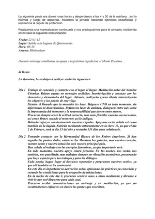 La siguiente pauta era dormir unas horas y despertarnos a las 4 y 30 de la mañana…así lo
hicimos y luego de asearnos, iniciamos la jornada haciendo ejercicios psicofísicos y
recreamos la cúpula de protección.
Realizamos una mantralización continuada y nos predispusimos para el contacto, recibiendo
en mi caso la siguiente comunicación:
Fecha: 22-01-12
Lugar: Salida a la Laguna de Quistococha
Hora: 05:30
Antena: Mishraelam
Durante antenaje simultáneo en apoyo a la próxima expedición al Monte Roraima…
Sí Oxalc.
En Roraima, los trabajos a realizar serán los siguientes:
Dia 1 Trabajo de conexión y contacto con el lugar al llegar. Meditación xolar del Nombre
Cósmico. Relean pautas en mensajes recibidos. Interiorización y contacto con los
elementos y elementales del lugar. Además, realizarán ayuno silente interiorizando
los objetivos y las pautas de este viaje.
Sientan el llamado que la montaña les hace. Háganse UNO en todo momento, sin
diferencias ni discrepancias. Refuercen lazos de amistad, dialoguen entre uds sobre
la importancia del momento y la responsabilidad que tienen entre manos.
Procuren siempre tener la actitud correcta, mas sean flexibles cuando sea necesario,
así como firmes cuando el momento así lo indique.
Deberán reforzar constantemente vuestras cúpulas. Apóyense en la subida así como
también en la bajada. Subirán meditando internamente en la clave 33, ya que el día
2 de Febrero, será el día 33 del año y restarán 333 días para culminarlo.
Día 2 Tomarán contacto con la Hermandad Blanca de los Retiros Interiores. Si han
seguido las pautas dadas, entonces los Maestros los guiarán, mas vuestro corazón,
vuestro sentir y vuestra intuición será vuestra principal guía.
Den cabida al trabajo con las energías femeninas, ya que importante será.
En todo momento, nuestro apoyo estará presente. En las noches, nos verán, nos
sentirán, nos percibirán, mas trabajen siempre en vibración ascendente, procurando
que haya espacio para los trabajos y para los diálogos.
Cada noche, hagan lugar al descanso reparador y programen vuestros sueños, ya
que allí también se les contactará.
En este día es importante la activación xolar, aplicando las prácticas ya conocidas y
creando las condiciones para la recepción de iniciaciones.
En la noche de este día 2, procuren sentirse unos a otros meditando y ábranse a
vivir lo que esté dispuesto para cada cual.
Procuren recibir comunicaciones en antenaje y en meditación, ya que no
escatimaremos esfuerzos en darles las pautas que necesitan.
 