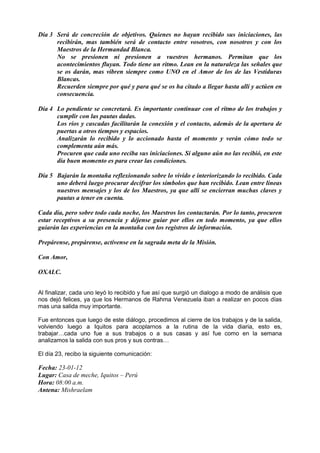 Día 3 Será de concreción de objetivos. Quienes no hayan recibido sus iniciaciones, las
recibirán, mas también será de contacto entre vosotros, con nosotros y con los
Maestros de la Hermandad Blanca.
No se presionen ni presionen a vuestros hermanos. Permitan que los
acontecimientos fluyan. Todo tiene un ritmo. Lean en la naturaleza las señales que
se os darán, mas vibren siempre como UNO en el Amor de los de las Vestiduras
Blancas.
Recuerden siempre por qué y para qué se os ha citado a llegar hasta allí y actúen en
consecuencia.
Día 4 Lo pendiente se concretará. Es importante continuar con el ritmo de los trabajos y
cumplir con las pautas dadas.
Los ríos y cascadas facilitarán la conexión y el contacto, además de la apertura de
puertas a otros tiempos y espacios.
Analizarán lo recibido y lo accionado hasta el momento y verán cómo todo se
complementa aún más.
Procuren que cada uno reciba sus iniciaciones. Si alguno aún no las recibió, en este
día buen momento es para crear las condiciones.
Día 5 Bajarán la montaña reflexionando sobre lo vivido e interiorizando lo recibido. Cada
uno deberá luego procurar decifrar los símbolos que han recibido. Lean entre líneas
nuestros mensajes y los de los Maestros, ya que allí se encierran muchas claves y
pautas a tener en cuenta.
Cada día, pero sobre todo cada noche, los Maestros los contactarán. Por lo tanto, procuren
estar receptivos a su presencia y déjense guiar por ellos en todo momento, ya que ellos
guiarán las experiencias en la montaña con los registros de información.
Prepárense, prepárense, actívense en la sagrada meta de la Misión.
Con Amor,
OXALC.
Al finalizar, cada uno leyó lo recibido y fue así que surgió un dialogo a modo de análisis que
nos dejó felices, ya que los Hermanos de Rahma Venezuela iban a realizar en pocos días
mas una salida muy importante.
Fue entonces que luego de este diálogo, procedimos al cierre de los trabajos y de la salida,
volviendo luego a Iquitos para acoplarnos a la rutina de la vida diaria, esto es,
trabajar…cada uno fue a sus trabajos o a sus casas y así fue como en la semana
analizamos la salida con sus pros y sus contras…
El día 23, recibo la siguiente comunicación:
Fecha: 23-01-12
Lugar: Casa de meche, Iquitos – Perú
Hora: 08:00 a.m.
Antena: Mishraelam
 