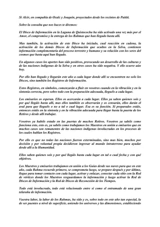 Sí Alcir, en compañía de Oxalc y Joaquín, proyectados desde los recintos de Paititi.
Sobre la consulta que nos haces te diremos:
El Disco de Información en la Laguna de Quistococha ha sido activado una vez más por el
Amor, el compromiso y la entrega de los Rahmas que han llegado hasta allí.
Mas también, la activación de este Disco ha iniciado, cual reacción en cadena, la
activación de los demás Discos de Información que ocultos en la Selva, contienen
información complementaria del proceso terrestre y humano y su relación con los seres del
cosmos que hasta aquí han llegado.
En algunos casos los aportes han sido positivos, provocando un desarrollo de las culturas y
de las naciones indígenas de la Selva y en otros casos ha sido negativa. Y ello ocurre aún
hoy.
Por ello han llegado y llegarán este año a cada lugar donde allí se encuentren no solo los
Discos, sino también los Registros de Información.
Estos Registros, en símbolos, comenzarán a fluir en vosotros cuando en la vibración y en la
sintonía correcta, pero sobre todo con la preparación adecuada, lleguéis a cada lugar.
Los emisarios os esperan. Ellos os acercarán a cada lugar. Ellos ya saben quienes sois y
por qué llegáis hasta allí, mas ellos también os observarán y os censarán, ellos darán el
aval para que lleguéis o no a tal o cual lugar. Esa es su función. Si preparados estáis,
entonces estáis en la sintonía y en la vibración adecuada para llegar hasta la puerta de los
Retiros y desde allí trabajar.
Vosotros ya habéis estado en las puertas de muchos Retiros. Vosotros ya sabéis como
funciona esto, esto es, ya sabéis como trabajamos los Maestros en unión a emisarios que en
muchos casos son remanentes de las naciones indígenas involucradas en los procesos de
los cuales hablan los Registros.
Por ello es que no todas las naciones fueron exterminadas, sino mas bien, muchos por
decisión y por voluntad propia decidieron ingresar al mundo intraterreno para ayudar
desde allí a la Humanidad.
Ellos saben quienes sois y por qué llegáis hasta cada lugar en tal o cual fecha y con qué
objetivos.
Los Maestros y emisarios trabajamos en unión a los Guías desde sus naves para que en este
año, cada Rahma recuerde primero, se comprometa luego, se prepare después y por último,
llegue para tomar contacto con cada lugar, activar y enlazar, conectar cada sitio con la Red
de vórtices donde los Maestros resguardamos la información y luego activar la Red de
Discos de Información y la Red de Discos de Reconexión de los Tiempos.
Todo está involucrado, todo está relacionado entre sí como el entramado de una gran
telaraña de información.
Vuestra labor, la labor de los Rahmas, ha sido y es, sobre todo en este año tan especial, la
de ser puentes a nivel de superficie, uniendo los universos y las dimensiones, estableciendo
 