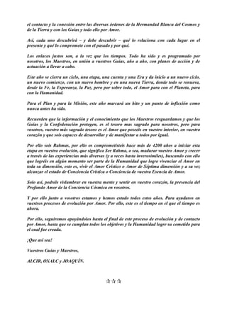 el contacto y la conexión entre las diversas órdenes de la Hermandad Blanca del Cosmos y
de la Tierra y con los Guías y todo ello por Amor.
Así, cada uno descubrirá – y debe descubrir – qué lo relaciona con cada lugar en el
presente y qué lo compromete con el pasado y por qué.
Los enlaces justos son, a la vez que los tiempos. Todo ha sido y es programado por
nosotros, los Maestros, en unión a vuestros Guías, año a año, con planes de acción y de
actuación a llevar a cabo.
Este año se cierra un ciclo, una etapa, una cuenta y una Era y da inicio a un nuevo ciclo,
un nuevo comienzo, con un nuevo hombre y en una nueva Tierra, donde todo se renueva,
desde la Fe, la Esperanza, la Paz, pero por sobre todo, el Amor para con el Planeta, para
con la Humanidad.
Para el Plan y para la Misión, este año marcará un hito y un punto de inflexión como
nunca antes ha sido.
Recuerden que la información y el conocimiento que los Maestros resguardamos y que los
Guías y la Confederación protegen, es el tesoro mas sagrado para nosotros, pero para
vosotros, vuestro más sagrado tesoro es el Amor que poseéis en vuestro interior, en vuestro
corazón y que sois capaces de desarrollar y de manifestar a todos por igual.
Por ello sois Rahmas, por ello os comprometisteis hace más de 4200 años a iniciar esta
etapa en vuestra evolución, que significa Ser Rahma, o sea, madurar vuestro Amor y crecer
a través de las experiencias más diversas (y a veces hasta inverosímiles), buscando con ello
que logréis en algún momento ser parte de la Humanidad que logre vivenciar el Amor en
toda su dimensión, esto es, vivir el Amor Crístico o Amor de Séptima dimensión y a su vez
alcanzar el estado de Conciencia Crística o Conciencia de vuestra Esencia de Amor.
Solo así, podréis vislumbrar en vuestra mente y sentir en vuestro corazón, la presencia del
Profundo Amor de la Conciencia Cósmica en vosotros.
Y por ello junto a vosotros estamos y hemos estado todos estos años. Para ayudaros en
vuestros procesos de evolución por Amor. Por ello, este es el tiempo en el que el tiempo es
ahora.
Por ello, seguiremos apoyándolos hasta el final de este proceso de evolución y de contacto
por Amor, hasta que se cumplan todos los objetivos y la Humanidad logre su cometido para
el cual fue creada.
¡Que así sea!
Vuestros Guías y Maestros,
ALCIR, OXALC y JOAQUÍN.

 