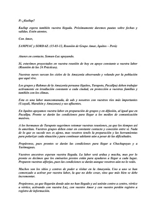P: ¿Kuélap?
Kuélap espera también vuestra llegada. Próximamente daremos pautas sobre fechas y
salidas. Estén atentos.
Con Amor,
SAMPIAC y SORDAZ. (15-03-12, Reunión de Grupo Amar, Iquitos – Perú)
Atunes en contacto. Semun-Lac apoyando.
Sí, estuvimos proyectados en vuestra reunión de hoy en apoyo constante a vuestra labor
(Reunión de las 24 Prácticas).
Nuestras naves surcan los cielos de la Amazonia observando y velando por la población
que aquí vive.
Los grupos y Rahmas de la Amazonia peruana (Iquitos, Tarapoto, Pucallpa) deben trabajar
activamente en irradiación constante a cada ciudad, en protección a vuestras familias y
también con los climas.
Esta es una labor mancomunada, de uds y nosotros con vuestros ríos más importantes
(Ucayali, Marañón y Amazonas) y sus afluentes.
En Iquitos apoyamos vuestra labor en preparación de grupos y en difusión, al igual que en
Pucallpa. Pronto se darán las condiciones para llegar a los medios de comunicación
masivos.
A los hermanos de Tarapoto sugerimos retomar vuestras reuniones, ya que los tiempos así
lo ameritan. Vuestros grupos deben estar en constante contacto y conexión entre sí. Nada
de lo que os sucede nos es ajeno, mas vosotros tenéis la preparación y las herramientas
para polarizar cada situación y para continuar adelante aún a pesar de las dificultades.
Prepárense, pues prontos se darán las condiciones para llegar a Chachapoyas y a
Yurimaguas.
Vuestros ancestros esperan vuestra llegada. La labor será ardua y mucha, mas por lo
pronto os decimos que los emisarios prestos están para ayudaros a llegar a cada lugar.
Preparen vuestras alforjas, pues las condiciones se darán aunque vosotros aún no lo veáis.
Muchos son los sitios y centros de poder a visitar en la Amazonia. Uno a uno se han
comenzado a activar por vuestra labor, la que no debe cesar, sino que más bien se debe
incrementar.
Prepárense, ya que llegarán donde aún no han llegado y así unirán centro a centro, vórtice
a vórtice, activando con vuestra Luz, con vuestro Amor y con vuestro perdón registro a
registro de información.
 