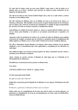 Sí, como bien lo intuís, existe un nexo entre Paititi y cada centro y sitio de poder en el
mundo, mas en el Perú s iniciará cual reacción en cadena la gran activación de los
Registros de Información.
Por ello no ha sido en vano vuestra Laborde llegar una y otra vez a cada vórtice y centros
de poder en estos últimos años.
Por ello volverán los Rahmas otra vez al Paititi, así como a la Cueva de los Tayos y a
Parauna y Roncador. Más también será necesario el apoyo desinteresado de los hermanos
que no viajen y que velen por el éxito de las expediciones en salidas de apoyo programadas
por nosotros así como en vuestras reuniones o meditaciones diarias.
Cada Rahma un eslabón de la gran cadena es. Ahora es cuando deberéis brillar como un
sol, en Amor, para iluminar y ser faros en un mundo oscurecido por el egoísmo y la
maldad.
Apoyamos todas las iniciativas de unión y de re-unión de todos los Rahmas para trabajar
en procura de cumplir con pautas que los orienten y encaminen hacia el cumplimiento del
último objetivo en Misión y este es el de recibir el Libro de los de las Vestiduras Blancas.
Por ello es importante vuestra llegada a los lugares. Para tomar contacto con la sagrada
sabiduría y con el conocimiento que está resguardado y custodiado por los Maestros en
cada lugar.
Pero debéis de llegar con vuestros corazones plenos de Amor, entonando vuestros cantos y
elevando así la vibración recordaréis.
Amen, sientan en vuestro corazón el llamado de cada lugar que es el llamado de la
Hermandad (de los Maestros).
Sensibilícense a nuestra presencia y pronto os diremos más.
Con Amor,
ATUNES y SEMUN-LAC. (20-03-12 – Iquitos, Perú)
Sí Alcir proyectado desde Paititi.
P: ¿Qué nos debes decir Maestro?
Paititi abre sus puertas para la llegada de los Rahmas en este Agosto. El llamado ya ha sido
hecho…
P: Maestro, ¿quién hace el llamado al Paititi, uds o los Guías?
Deben saber que en cumplimiento de las leyes que todo lo rigen en vuestro planeta y en
particular en cumplimiento de la ley de correspondencia, así como existe un Paititi físico,
existe un Paititi interior.
 