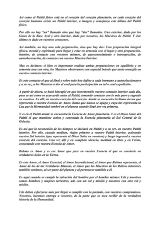 Así como el Paititi físico está en el corazón del corazón planetario, en cada corazón del
corazón humano existe un Paititi interior, a imagen y semejanza este último del Paititi
físico.
Por ello no hay “un” llamado sino que hay “dos” llamados. Uno exterior, dado por los
Guías de la Base Azul y otro interior, dado por nosotros, los Maestros de Paititi. Y éste
último es dado en vuestros corazones.
Así también, no hay una sola preparación, sino que hay dos: Una preparación integral
(física, mental y espiritual) para llegar y estar en armonía con el lugar y otra preparación,
interior, de contacto con vosotros mismos, de autoconocimiento e introspección, de
autoobservación, de contacto con vuestro Maestro Interior.
Mas os decimos: si bien es importante realizar ambas preparaciones en equilibrio y en
armonía una con otra, los Maestros observamos con especial interés que tanto avanzáis en
vuestro contacto interior.
Es este contacto el que al final y sobre todo hoy define a cada hermano a autoseleccionarse
y a su vez, a los Maestros a dar el aval para la participación en tal o cual expedición.
A partir de ahora, se hará hincapié en que incrementéis vuestro contacto interior cada día,
pues es así como os acercaréis antes al Paititi, tomando contacto con lo más puro y sagrado
en vosotros. Es allí, en vuestro corazón del corazón donde se encuentra la llama eterna que
representa a vuestra Esencia de Amor, llama que nunca se apaga y cuya luz representa la
Luz que la Hermandad sembró en el planeta cuando llegó por vez primera.
Y es en el Paititi donde se encuentra la Esencia de Amor planetaria. Y es el Disco Solar del
Paititi el que mantiene activa y conectada la Esencia planetaria al Sol Central de la
Galaxia.
Es así que la reconexión de los tiempos se iniciará en Paititi y a su vez, en vuestro Paititi
interior. Por ello, cuando mediten, viajen primero a vuestro Paititi interior, activando
vuestro Sol interior (que representa al Disco Solar en vosotros) y luego ingresad a vuestro
corazón del corazón. Una vez allí y en completo silencio, meditad en Dios y en Cristo,
conectando con vuestra Esencia de Amor.
Rahma es Amar y es ese Amor que yace en vuestra Esencia el que os convierte en
verdaderos Soles en la Tierra.
Es este Amor, el Amor Esencial, el Amor Incondicional, el Amor que Rahma representa, el
Amor de los de las Vestiduras Blancas, el Amor que los Maestros de los Retiros interiores
también sentimos, al ser parte del planeta y al pertenecer también a él.
Es aquí cuando se cumple la salvación del hombre por el hombre mismo: Uds y nosotros
somos hombres y mujeres terrestres, uds con un rol y misión y nosotros con otro rol y
misión.
Uds deben esforzarse más por llegar a cumplir con lo pactado, con vuestros compromisos.
Nosotros, haremos entrega a vosotros, de la parte que os toca recibir de la verdadera
historia de la Humanidad.
 