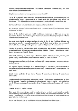 Por ello y para ello fueron preparados 144 Rahmas. Pero solo el número es fijo y solo Dios
sabe quienes finalmente llegarán.
P: ¿Entonces cualquier hermano podría ser uno de los 144?
Así es. Si se preparan, pero sobre todo si se preparan en lo interior, cualquiera de todos los
Rahmas puede llegar. Todos están en la cuenta, mas solo ingresarán a los Retiros 24
hermanos. Y 120 difundirán, mas primero apoyarán y protegerán a los 24 que ingresen.
Por todo ello todos son importantes mas ninguno es imprescindible.
P: ¿No es que la recepción del Libro de los de las Vestiduras Blancas ya se ha venido dando
o aún no se ha dado?
Parte de los símbolos que han venido recibiendo pertenecen al Libro de los de las
Vestiduras Blancas, mas no todos, pues bien saben que se os ha entregado pautas y hasta
comunicaciones en símbolos.
Por otra parte, habéis accedido también al Libro de los de las Vestiduras Blancas en
experiencias astrales y mentales conscientes, mas lo dado hasta la fecha corresponde al
título, al índice, al Prólogo y a los primeros capítulos del primero de muchos tomos.
Mucho es lo que ha sido rescatado para ser entregado, mas primero será entregada la
verdadera historia del planeta y de la Humanidad, del Plan Cósmico y del Universo Local.
Luego se os entregará todo lo demás.
Primero lo primero y en primer lugar deberán saber para entender vuestros procesos y así
poder Amar y Perdonar a los que se rebelaron al Plan de Amor del Padre.
Dado este paso, podrán recibir lo que está esparcido y esperando para ser entregado por
todo el planeta.
En algunos lugares, la entrega de la información ya ha comenzado pero solo lo justo y
necesario para que asimiléis los procesos que os ligan karmáticamente a unos con otros y a
cada lugar.
Estáis en los umbrales de un Nuevo Tiempo, de una Nueva Tierra y de una Nueva
Humanidad.
Acompasad vuestros pasos a los tiempos que corren y estad atentos al llamado que os hace
la Hermandad. Para ello, meditad en silencio, escuchad vuestro corazón y allí sentiréis la
voz de Dios en vosotros y el Amor de los de las Vestiduras Blancas inundará todo vuestro
Ser.
ALCIR. (02-05-12, Iquitos – Perú)
Este fue el último mensaje que recibí en Iquitos. Un gran corolario por cierto de la sucesión
de mensajes y experiencias y hasta de sueños en los que viví distintos contactos con los
Guías y los Maestros. No había dudas, el futuro marcaría el rumbo de los acontecimientos
para todos los involucrados.
Pocos días después, con mi mochila en hombros, abandonaría tan bello lugar…
 