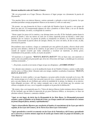 Durante meditación xolar del Nombre Cósmico
“Me veo proyectado en el Lago Titicaca. Reconozco el lugar porque veo claramente la puerta de
Hayumarka.”
“Veo muchos Seres con túnicas blancas y mitras entrando y saliendo a través de la puerta. Los que
entraban portaban consigo pergaminos blancos en las manos (1 rollo en cada una).”
“De pronto, veo una formación de Seres a cada lado del Sendero hacia la puerta y otro grupo de
Seres (no más de 15) transportando algunos de ellos a hombros el Disco Solar y un ser de mucha
autoridad, barbado, sin mitra, va dirigiendo la comitiva.”
“Siento seguir los pasos de la comitiva y me detengo junto con ella. El Ser barbado camina hasta la
puerta de piedra y alza sus manos al cielo (en su mano izquierda porta un báculo) y emite unas
palabras que no conozco. La puerta de piedra se transforma en dorada y la comitiva reanuda la
marcha, atravesando la puerta ahora de energía. Detrás, los seres sin mitra, de dos en dos, en fila,
atraviesan la puerta.
Descendemos unas escaleras y luego ya caminando por una galería de piedra, observo desde atrás
que hay seres delante y detrás de la comitiva, la que ahora va en medio de la larga hilera de seres,
cuando de repente escucho que todos comienzan a vocalizar un mantram, en forma grave,
retumbando en las paredes y techo, en el piso de piedra.”
“El mantram es el siguiente: “HAT-UN, HAT-UN, HAT-UN”. Por un buen rato, este mantram se
repite como una palabra de gran poder que eleva las vibraciones del lugar, a medida que la caravana
continua avanzando…”
“…De pronto, escucho en mi mente el lugar al que nos dirigíamos: ¡Al CORICANCHA!”
“Así, durante unos minutos y ya en la meditación Lunar de mi Nombre Cósmico, camino en fila india
con los seres y el Disco Solar. Durante todo este tiempo, también vocalizaba el mantram: “HAT-UN,
HAT-UN, HAT-UN”. ”
“De pronto, la visión cambia y veo que llegamos a un gran salón circular excavado en la roca. Me
doy cuenta porque en el centro hay una gran mesa de roca, a manera de un círculo perfecto de roca
pero con una lámina de oro brillante que cubría la totalidad de la misma. La lámina, en su interior,
tenía dibujada secciones. Allí nos vamos sentando uno a uno, de tal forma que los asientos son
sillones esculpidos de roca, con el respaldo esculpido en la pared de la habitación.”
“Me siento y hay a mi izquierda unos 6 o 7 Seres de túnicas blancas (todos teníamos túnicas blancas).
El Ser barbado, que me daba la impresión de un gran Patriarca bíblico, se incorpora y se hace un
absoluto silencio. Entonces, comienza a hablar:”
“Aquí, en este lugar, da inicio hoy la Hermandad de los Siete Rayos. La Hermandad procurará
orientar y guiar al Hombre en la Senda del Cristo, en el largo camino del conocimiento de sí mismo
de forma integral (física, mental y espiritualmente)”
“Aquí se desarrollarán Maestros que enseñarán al hombre el conocimiento de las Leyes que todo lo
regulan, de las Leyes del Cosmos y de la Tierra (Las Siete Leyes Universales)”
“Aquí, aprenderán a convivir en armonía con las Leyes de la Naturaleza y del Cosmos, aprendiendo
así a conoceros a vosotros mismos (aquí me di cuenta que éramos todos un grupo de iniciados y un
Gran Maestro)”
 