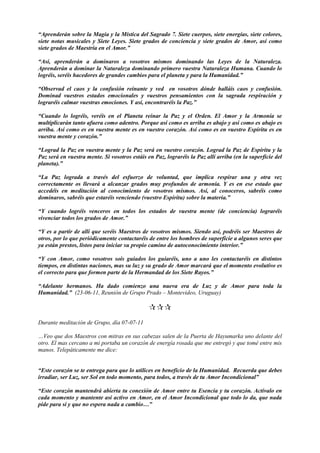 “Aprenderán sobre la Magia y la Mística del Sagrado 7. Siete cuerpos, siete energías, siete colores,
siete notas musicales y Siete Leyes. Siete grados de conciencia y siete grados de Amor, así como
siete grados de Maestría en el Amor.”
“Así, aprenderán a dominaros a vosotros mismos dominando las Leyes de la Naturaleza.
Aprenderán a dominar la Naturaleza dominando primero vuestra Naturaleza Humana. Cuando lo
logréis, seréis hacedores de grandes cambios para el planeta y para la Humanidad.”
“Observad el caos y la confusión reinante y ved en vosotros dónde halláis caos y confusión.
Dominad vuestros estados emocionales y vuestros pensamientos con la sagrada respiración y
lograréis calmar vuestras emociones. Y así, encontraréis la Paz.”
“Cuando lo logréis, veréis en el Planeta reinar la Paz y el Orden. El Amor y la Armonía se
multiplicarán tanto afuera como adentro. Porque así como es arriba es abajo y así como es abajo es
arriba. Así como es en vuestra mente es en vuestro corazón. Así como es en vuestro Espíritu es en
vuestra mente y corazón.”
“Lograd la Paz en vuestra mente y la Paz será en vuestro corazón. Lograd la Paz de Espíritu y la
Paz será en vuestra mente. Si vosotros estáis en Paz, lograréis la Paz allí arriba (en la superficie del
planeta).”
“La Paz lograda a través del esfuerzo de voluntad, que implica respirar una y otra vez
correctamente os llevará a alcanzar grados muy profundos de armonía. Y es en ese estado que
accedéis en meditación al conocimiento de vosotros mismos. Así, al conoceros, sabréis como
dominaros, sabréis que estaréis venciendo (vuestro Espíritu) sobre la materia.”
“Y cuando logréis venceros en todos los estados de vuestra mente (de conciencia) lograréis
vivenciar todos los grados de Amor.”
“Y es a partir de allí que seréis Maestros de vosotros mismos. Siendo así, podréis ser Maestros de
otros, por lo que periódicamente contactaréis de entre los hombres de superficie a algunos seres que
ya están prestos, listos para iniciar su propio camino de autoconocimiento interior.”
“Y con Amor, como vosotros sois guiados los guiaréis, uno a uno les contactaréis en distintos
tiempos, en distintas naciones, mas su luz y su grado de Amor marcará que el momento evolutivo es
el correcto para que formen parte de la Hermandad de los Siete Rayos.”
“Adelante hermanos. Ha dado comienzo una nueva era de Luz y de Amor para toda la
Humanidad.” (23-06-11, Reunión de Grupo Prado – Montevideo, Uruguay)

Durante meditación de Grupo, día 07-07-11
…Veo que dos Maestros con mitras en sus cabezas salen de la Puerta de Hayumarka uno delante del
otro. El mas cercano a mi portaba un corazón de energía rosada que me entregó y que tomé entre mis
manos. Telepáticamente me dice:
“Este corazón se te entrega para que lo utilices en beneficio de la Humanidad. Recuerda que debes
irradiar, ser Luz, ser Sol en todo momento, para todos, a través de tu Amor Incondicional”
“Este corazón mantendrá abierta tu conexión de Amor entre tu Esencia y tu corazón. Actívalo en
cada momento y mantente así activo en Amor, en el Amor Incondicional que todo lo da, que nada
pide para sí y que no espera nada a cambio…”
 