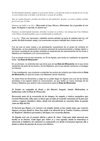 En determinado momento, alguien se acerca por detrás y a la derecha siento la energía de un ser que
se acerca hasta estar a mi lado, a mi derecha, y se pone de cuclillas.
Este ser estaba descalzo, portaba una bolsa de tela multicolor. Su piel y su rostro estaban curtidos
por el sol y por el clima.
Entonces me habla y me dice: “Bienvenido al Lago Titicaca, Mishraelam. Soy el guardián de este
lugar. Tu llegada es esperada. Sí Aymará soy”
Entonces, en determinado momento, introduce la mano en su bolsa y me entrega una Cruz Chakana
color blanca, de piedra pulida y que se transformaba en multicolor.
Y me dice: “Esta cruz representa y simboliza nuestra amistad, un pacto de amistad entre tú y mi
pueblo. Recíbela hermano, amigo y así renovaremos un pacto realizado hace cientos de años.”
Fue así que en esos meses y ya participando nuevamente de un grupo de contacto en
Montevideo, se fue acelerando mi proceso personal de autoconocimiento y trabajo interior y
se fueron sucediendo las pautas recibidas en experiencias de acercamientos de los Guías y
Maestros en meditación y en comunicaciones.
Fue en donde vivía en ese momento, en 25 de Agosto, que recibo en meditación la siguiente
frase: “La Ruta de Wiracocha”
En un principio, no entendía bien que tenía que ver La Ruta de Wiracocha con lo que venía
recibiendo de parte de los Guías y de los Maestros, por lo que decido comenzar a investigar
en Internet.
Y fue investigando, que comienzo a entender los puntos de contacto que había entre la Ruta
de Wiracocha y lo que los Guías y los Maestros venían diciendo.
Ya sobre fines de Noviembre y luego de no poder llegar en Agosto (era una de las fechas
previstas) a los lugares dados en comunicación, es que recibo un nuevo mensaje de los
Guías y Maestros que aclaran más el panorama sobre la Ruta de Wiracocha:
Si Xendor en compañía de Oxalc y del Maestro Joaquín. Amado Mishraelam, te
hablaremos sobre la Ruta de Wiracocha.
Recorrerás antes de la reconexión de los tiempos, los templos y vórtices energéticos que
recorrió Wiracocha. Ello, pues se busca que accedas al recuerdo consciente de tu paso por
centros y lugares iniciáticos Inkas, donde irás descubriendo tu conexión Inka, tu pasado
como un Hijo del Sol.
Se buscará que llegues y te conectes con templos donde ya has estado antes, que conectes
lugares a tu paso donde tu Amor hoy unido a la vibración de tu Nombre Cósmico, activará
tus Registros Akáshicos personales y del lugar y los recuerdos fluirán.
Tu llegada será con el corazón abierto y pleno de Amor. Cada paso dado marcará una
huella en tu interior. Cada lugar que visites es y será sagrado, donde la naturaleza te
observará, te hablará y los emisarios te contactarán y te darán el aval para ingresar allí, a
donde se abren las puertas de acceso a los Retiros.
 