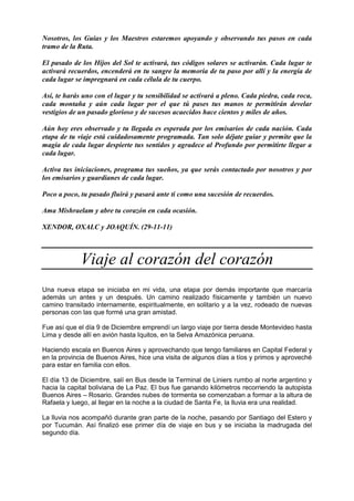 Nosotros, los Guías y los Maestros estaremos apoyando y observando tus pasos en cada
tramo de la Ruta.
El pasado de los Hijos del Sol te activará, tus códigos solares se activarán. Cada lugar te
activará recuerdos, encenderá en tu sangre la memoria de tu paso por allí y la energía de
cada lugar se impregnará en cada célula de tu cuerpo.
Así, te harás uno con el lugar y tu sensibilidad se activará a pleno. Cada piedra, cada roca,
cada montaña y aún cada lugar por el que tú pases tus manos te permitirán develar
vestigios de un pasado glorioso y de sucesos acaecidos hace cientos y miles de años.
Aún hoy eres observado y tu llegada es esperada por los emisarios de cada nación. Cada
etapa de tu viaje está cuidadosamente programada. Tan solo déjate guiar y permite que la
magia de cada lugar despierte tus sentidos y agradece al Profundo por permitirte llegar a
cada lugar.
Activa tus iniciaciones, programa tus sueños, ya que serás contactado por nosotros y por
los emisarios y guardianes de cada lugar.
Poco a poco, tu pasado fluirá y pasará ante ti como una sucesión de recuerdos.
Ama Mishraelam y abre tu corazón en cada ocasión.
XENDOR, OXALC y JOAQUÍN. (29-11-11)
Viaje al corazón del corazón
Una nueva etapa se iniciaba en mi vida, una etapa por demás importante que marcaría
además un antes y un después. Un camino realizado físicamente y también un nuevo
camino transitado internamente, espiritualmente, en solitario y a la vez, rodeado de nuevas
personas con las que formé una gran amistad.
Fue así que el día 9 de Diciembre emprendí un largo viaje por tierra desde Montevideo hasta
Lima y desde allí en avión hasta Iquitos, en la Selva Amazónica peruana.
Haciendo escala en Buenos Aires y aprovechando que tengo familiares en Capital Federal y
en la provincia de Buenos Aires, hice una visita de algunos días a tíos y primos y aproveché
para estar en familia con ellos.
El día 13 de Diciembre, salí en Bus desde la Terminal de Liniers rumbo al norte argentino y
hacia la capital boliviana de La Paz. El bus fue ganando kilómetros recorriendo la autopista
Buenos Aires – Rosario. Grandes nubes de tormenta se comenzaban a formar a la altura de
Rafaela y luego, al llegar en la noche a la ciudad de Santa Fe, la lluvia era una realidad.
La lluvia nos acompañó durante gran parte de la noche, pasando por Santiago del Estero y
por Tucumán. Así finalizó ese primer día de viaje en bus y se iniciaba la madrugada del
segundo día.
 