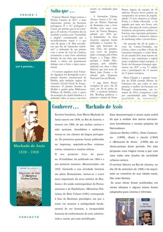 P Á G I N A 2
Ler é preciso...
Conhecer… Machado de Assis
Saiba que …
- O poeta Manuel Alegre venceu o
Prémio Camões de 2017, o mais
importante prémio da literatura
portuguesa. É o 12.º português a
vencer um prémio que já foi entre-
gue a 29 autores. O escritor diz ter
recebido a notícia com "serenidade
e alegria", considerando que o
reconhecimento maior é o que
vem de quem o lê. Mas reconhe-
ceu que lhe dá “particular satisfa-
ção” a atribuição de um prémio
com o nome de Luís de Camões,
certamente a mais forte referência
literária da sua obra, que mantém
desde o início um permanente
diálogo com a lírica e épica camo-
nianas.
- O escritor angolano José Eduar-
do Agualusa foi distinguido com o
prémio literário internacional de
Dublin, pela tradução inglesa do
romance «Teoria Geral do Esque-
cimento». O prémio literário de
Dublin é gerido pelas Bibliotecas
Públicas de Dublin, com o apoio
da autarquia da capital irlandesa e é
atribuído todos os anos a um livro
escrito ou traduzido para
inglês.
- A ilustradora Fátima
Afonso venceu a 21.ª edi-
ção do Prémio Nacional
de Ilustração com o livro
«Sonho com asas» com
texto de Teresa Marques,
editado em 2016 pe-
la Kalandraka. As duas
menções especiais foram
atribuídas a Catarina So-
bral, pela ilustração da
obra «Tão, tão grande»,
com texto da própria,
dada à estampa pela Orfeu
Negro, e a Tiago Albu-
querque e Nádia Albu-
querque, pelo trabalho
realizado em «Sou o lince
ibérico», que tem texto de
Maria João Freitas e foi
editado pela Imprensa
Nacional Casa da Moeda.
- A saga Harry Potter
completa 20 anos. Há 20
anos, em 26 de junho de
1997, a escritora britânica
J.K. Rowling publicou o
primeiro volume de Harry
Potter, depois da rejeição de 10
editoras. Poucos livros podem ser
comparados em termos de popula-
ridade. O livro chamava-se «Harry
Potter e a Pedra Filosofal» e foi
seguido por mais seis livros, oito
filmes, uma peça de teatro, parques
temáticos, um percurso turístico na
Escócia, uma exposição permanen-
te em Londres e inúmeros objetos
de marketing sobre o jovem bruxo.
- No passado dia 24 de junho, a
zona do Carmo/Trindade, em
Lisboa, voltou a acolher a Noite da
Literatura Europeia, o serão literá-
rio de entrada livre mais intenso de
Lisboa e que transforma a capital
numa verdadeira babel europeia. A
Noite da Literatura Europeia apre-
sentou em 2017 a sua 5.ª edição
com a participação de 11 autores
de 11 países europeus.
- Mário Cláudio é o grande vence-
dor do XXII Grande Prémio de
Literatura dst, que todos os anos
premeia o melhor da literatura em
Portugal. «Astronomia», um ro-
mance de 2015, conquistou o júri
por unanimidade pela “invulgar
qualidade d a narrativa”.
Esta demonstração é muito mais subtil
do que a análise dos meros mecanis-
mos hereditários e sociais próprios do
Naturalismo.
«Quincas Borba» (1891), «Dom Casmur-
ro» (1899), «Esaú e Jacob» (1904)
e «Memorial de Aires» (1908) são as
obras-primas deste período. Por elas
perpassa uma trágica ironia a par com
uma visão sem ilusões da sociedade
urbana carioca.
O escritor faleceu no Rio de Janeiro, no
dia 29 de setembro de 1908 e foi sepul-
tado no cemitério de sua cidade natal,
São João Batista.
As suas obras foram publicadas em
vários idiomas e alguns textos foram
adaptados para cinema e televisão.
C O N T A C T O
Escritor brasileiro, José Maria Machado de
Assis nasceu em 1839, no Rio de Janeiro, e
morreu em 1908, de pai mulato carioca e
mãe açoriana. Autodidata e ambicioso,
tornou-se um clássico da língua portugue-
sa. Os primeiros poemas foram publicados
na imprensa, seguindo-se-lhes crónicas,
contos, romances e ensaios críticos.
O seu primeiro livro de poesi-
as, «Crisálidas», foi publicado em 1864 e o
seu primeiro romance, «Ressurreição», em
1872. Iniciando a sua atividade literária
em pleno Romantismo, tornou-se o autor
mais importante da nova estética do Rea-
lismo e foi ainda contemporâneo do Parna-
sianismo e do Simbolismo. «Memórias Pós-
tumas de Brás Cubas» (1881) corresponde
à fase do Realismo psicológico, em que o
autor vai mostrar a ambiguidade funda-
mental do ser humano, a incapacidade
humana de conhecimento do real, substitu-
indo-o, assim, por uma mistificação.
Machado de Assis
1839 - 1908
 