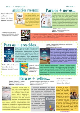 Aquisições recentes
P Á G I N A 3A N O 1 7 * E D I Ç Ã O X V *
A Sofia e a Magui vivem
no mesmo bairro, brin-
cam no mesmo parque e
andam na mesma escola.
Mas, enquanto o frigorí-
fico da casa da Sofia está
cheio, o da casa da Ma-
gui está vazio, completa-
mente vazio ...
A história, passada entre os
anos 1930 e 1958, gira à volta
de três personagens. A princi-
pal é um rapaz judeu, que des-
cobre o ódio, o desalento, a
ternura e o amor à vida. As per-
sonagens à volta dele represen-
tam todas as pessoas que passa-
ram por uma das maiores injus-
tiças de todos os tempos. Cristina Norton sentiu
também que tinha o dever de escrever e denunci-
ar o que por vergonha as mulheres que haviam
sido obrigadas a prostituir-se nos campos de con-
centração não ousavam contar.
Para os + crescidos...
Para os + velhos...Título: O Rapaz e o Pombo
Autor: Cristina Norton
Editora: Oficina do Livro
Para os + novos...
Hetty é uma jovem que vive na remota
ilha de Mora. É sensível e sonhadora, e
consegue ouvir nos murmúrios do mar os
seus misteriosos segredos. Certo dia, um
pequeno barco naufraga ao largo da costa,
e Hetty resgata a única sobrevivente,
uma mulher idosa, moribunda, que come-
ça a suscitar grandes desconfianças entre
a população da ilha.
Título: Quando Eu Nasci
Autor: Isabel Minhós Martins
Editora: Planeta Tangerina
É quando nascemos que começa a grande aventura! Do respirar, do pro-
var, do sentir... Pelas páginas deste livro desfilam algumas das desco-
bertas que nos fizeram (e fazem) espantar.
Título: O Mar dos Murmúrios
Autor: Tim Bowler
Editora: Editorial Presença
Título: A Educação Sentimental dos Pássaros
Autor: José Eduardo Agualusa
Editora: Dom Quixote
A Educação Sentimental dos Pássa-
ros reúne onze contos, onze histórias,
onze cenários, onze possibilidades. Em
comum têm uma mesma preocupação
sobre a origem e a natureza do mal.
Como é que o pequeno
Jonas se transformou
em Savimbi? O que
move Hillary? Anjos e
os demónios cami-
nham entre nós e nem
sempre se distinguem
uns dos outros.
Título: O Rapaz que Nadava com as Piranhas
Autor: David Almond
Editora: Editorial Presença
Título: Somos Amigos?
Autor: Anabel Fernández Rey
Editora: Kalandraka
« - Não quero comer legumes. Tu, que és tão
comilão, ajudas-me? / - Quero chegar muito
alto. Tu, que tens tanta força, ajudas-
me?» Somos amigos? é um álbum direciona-
do para pré-leitores e primeiros leitores que
aborda a construção da amizade entre um
menino e um urso: duas personagens à parti-
da muito diferentes, mas que irão comple-
mentar-se ao ajudarem-se mutuamente.
Título: O Frigorífico
da Magui
Autor: Lois Brandt
Editora: Booksmile
Quando o Estaleiro Simpson encerrou, as
pessoas que tinham trabalhado ali tiveram
de ir em busca do seu sustento noutros lo-
cais. Só o tio de Stanley ficou, transforman-
do a casa da família numa empresa de con-
servas de peixe, o que tornou a vida de to-
dos uma verdadeira loucura. Um dia Stan-
ley descobre que uma feira popular itine-
rante tinha chegado à cidade.
O mundo de Alice é
quase perfeito. É pro-
fessora em Harvard,
vive com o marido uma
relação que resiste à
passagem dos anos, às
exigências da carreira,
à partida dos filhos. E
tem também uma men-
te brilhante, admirada por todos, uma
mente que não falha… Um dia porém,
a meio de uma conferência, há uma
palavra que lhe escapa. É só uma pa-
lavra, um brevíssimo lapso. Mas é
também um sinal, o primeiro, de que o
mundo de Alice começa a ruir.
Título: O meu nome é Alice
Autor: Lisa Genova
Editora: Lua de Papel
(in www.wook.pt )
Aselha, a abelha desorientada, Tridente, o tubarão que an-
dava de regime, e Vítor, o caracol sem lar, são alguns dos
amigos que encontrarás nestas Fábulas de Perder e Ga-
nhar. Com todos eles, vais ver que no meio de tudo o que se
pode perder há muito que se pode ganhar. Lê estas fábulas
e percebe como!
Título: O Tubarão
Vegetariano
Autor: Margarida
Fonseca Santos
Editora: PI
 