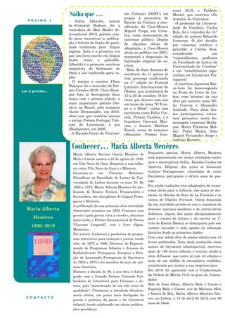 P Á G I N A 2
Ler é preciso...
Conhecer… Maria Alberta Menéres
Saiba que …
- Jokha Alharthi, autora
de «Celestial Bodies», foi a
vencedora do Man Booker In-
ternational 2019, prémio cria-
do para incentivar a publica-
ção e leitura de ficção de quali-
dade traduzida para língua
inglesa. Esta é a primeira vez
que um livro escrito em língua
árabe vence o galardão.
Alharthi é a primeira escritora
originária do Sultanato de
Omã a ser traduzida para in-
glês.
- O músico e escritor Chico
Buarque foi o vencedor do Pré-
mio Camões 2019. Chico Buar-
que fora já distinguido duas
vezes com o prémio Jabuti, o
mais importante prémio lite-
rário no Brasil, pelo romance
«Leite Derramado», em 2010,
obra com que também venceu
o antigo Prémio Portugal Tele-
com de Literatura, e por
«Budapeste», em 2006.
- A Direção-Geral do Patrimó-
nio Cultural (DGPC) vai
propor à secretária de
Estado da Cultura a clas-
sificação da Casa-Museu
Miguel Torga, em Coim-
bra, como monumento de
interesse público. Depois
de algumas obras de
adaptação, a Casa-Museu
abriu ao público em 2007,
mantendo a disposição da
habitação original do es-
critor.
- Mais de duas dezenas de
escritores de 11 países já
têm presença confirmada
na 5.ª edição do Festival
Literário Internacional de
Óbidos, que acontecerá de
10 a 20 de outubro. O fes-
tival, que decorre este ano
em torno do tema “O Tem-
po e o Medo”, conta com
escritores como Hélia Cor-
reia, Prémio Camões, e o
brasileiro Geovani Mar-
tins, o francês Mathias
Énard, autor do romance
«Bússola», Prémio Gon-
court 2015, e Frédéric
Martel, que escreveu «No
Armário do Vaticano».
- O professor da Universi-
dade de Coimbra, Carlos
Reis, foi o vencedor da 15.ª
edição do prémio Eduardo
Lourenço. O júri decidiu
por consenso atribuir o
galardão a Carlos Reis,
considerado um
“reputadíssimo professor
da Faculdade de Letras da
Universidade de Coimbra”
e um “notabilíssimo espe-
cialista em Literatura Por-
tuguesa”.
- A escritora Agustina Bes-
sa-Luís foi homenageada
na Feira do Livro de Lis-
boa, com leituras da sua
obra por autores como Hé-
lia Correia e Alexandre
Andrade. Para além des-
tes participantes, estive-
ram presentes nesta ho-
menagem Lourença Balda-
que, Maria Filomena Mol-
der, Pedro Mexia, João
Miguel Fernandes Jorge e
António Barreto.
Enquanto poetisa, Maria Alberta Menéres
está representada em várias antologias nacio-
nais e estrangeiras (Itália, Estados Unidos da
América, Bélgica), das quais se destacam
«Líricas Portuguesas», «Antologia do conto
Fantástico português» e «Vinte anos de poe-
sia».
Fez ainda traduções e/ou adaptações de nume-
rosas obras para a infância, das quais se des-
tacam as fábulas de Jean de La Fontaine e os
contos de Charles Perrault. Outra dimensão
da sua atividade prende-se com a coautoria de
diversos manuais escolares e de outros livros
didáticos, alguns dos quais (designadamente
para o ensino da leitura e da escrita no 1º.
ciclo do Ensino Básico) se distinguem pelo seu
caráter inovador e pela aposta na educação
literária desde as primeiras idades.
Com uma sólida obra de poesia adulta com 15
livros publicados, ficou mais conhecida como
autora de literatura infantojuvenil, escreveu
mais de 100 livros infantis e juvenis, sendo a
obra «Ulisses», que conta já com 45 edições e
mais de um milhão de exemplares vendidos,
considerada por muitos a sua magnum opus.
Em 2010, foi agraciada com a Condecoração
da Ordem de Mérito Civil no grau de Comen-
dador.
Mãe de duas filhas, Alberta Melo e Castro e
Eugénia Melo e Castro, avó de Mariana Melo
e bisavó de Mia, Maria Alberta Menéres fale-
ceu em Lisboa, a 15 de abril de 2019, com 88
anos de idade.
C O N T A C T O
Maria Alberta Rovisco Garcia Menéres de
Melo e Castro nasceu a 25 de agosto de 1930,
em Vila Nova de Gaia. Repartiu a sua infân-
cia entre Vila Nova de Gaia e o Ribatejo.
Licenciou-se em Ciências Histórico-
Filosóficas na Faculdade de Letras da Uni-
versidade de Lisboa durante os anos 50. De
1965 a 1973, Maria Alberta Menéres foi pro-
fessora do Ensino Técnico, Preparatório e
Secundário, das disciplinas de Língua Portu-
guesa e História.
A publicação da sua primeira obra intitulada
«Intervalo» acontece em 1952. Começou com
poesia e pela poesia viria a receber, oito anos
mais tarde, o Prémio Internacional de Poesia
“Giacomo Leopardi”, com o livro «Água-
Memória».
Foi autora, tradutora e produtora de progra-
mas televisivos para crianças e jovens, tendo
sido, de 1975 a 1986, Diretora do Departa-
mento de Programas Infantis e Juvenis da
Radiotelevisão Portuguesa. Integrou a Dire-
ção da Associação Portuguesa de Escritores
de 1973 a 1975 e foi membro de júris de pré-
mios literários.
Durante a década de 80, a sua obra é distin-
guida com o Grande Prémio Calouste Gul-
benkian de Literatura para Crianças e Jo-
vens, pela “manutenção de um alto nível de
qualidade". Continuou a atividade literária,
nesta altura, um pouco mais desligada da
poesia e próxima da prosa e da literatura
infantil, tendo colaborado em várias publica-
ções periódicas.
Maria Alberta
Menéres
1930- 2019
 