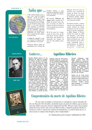 P Á G I N A 2
Aquilino Ribeiro
1885// 1963
Ler é preciso...
Conhecer… Aquilino Ribeiro
Cinquentenário da morte de Aquilino Ribeiro
Saiba que ...
 “Da minha Língua vê-se o
mar”, esta frase de Virgílio
Ferreira serviu de mote à
presença de Portugal como
país convidado na Feira In-
ternacional do Livro de Bogo-
tá, que decorreu entre 18 de
abril e 1 de maio. Durante
duas semanas, a literatura
portuguesa triunfou na capi-
tal da Colômbia. Portugal
apresentou um pavilhão elo-
giadíssimo por onde chega-
ram a passar 60 mil visitan-
tes num só dia.
 “Tudo É e não É” é o últi-
mo romance de Manuel Ale-
gre, publicado a 15 de abril.
 Gonçalo Ribeiro Telles foi
galardoado com o Prémio Sir
Geoffrey Jellicoe, a mais
importante distinção interna-
cional no âmbito da arquite-
tura paisagista .
O romance “Debaixo de
algum céu", vencedor da 5ª
edição do prémio Leya, che-
gou às bancas em abril. O
romance de Nuno Camarnei-
ro foi escolhido entre mais de
270 candidatos .
A 22 de maio, foi o lança-
mento do novo livro de Mi-
guel Sousa Tavares, Madru-
gada Suja, uma história ro-
manceada dos últimos 30
anos da vida pública portu-
guesa.
Chegou, dia 27 de maio, às
livrarias, com a chancela da
Assírio & Alvim, do grupo
Porto Editora, um novo livro
de Herberto Hélder, Servi-
dões, que reúne largas deze-
nas de poemas inéditos.
O Prémio Camões, o prémio
literário mais importante da
criação literária da língua
portuguesa, foi este ano atri-
buído ao escritor moçambica-
no Mia Couto. O Prémio
Camões foi criado em 1988
por Portugal e pelo Brasil
para distinguir um autor de
língua portuguesa que, "pelo
valor intrínseco da sua obra,
tenha contribuído para o
enriquecimento do patrimó-
nio literário e cultural da
l í n g u a c o m u m".
“Já por entre os pinhais se divisavam os contrafortes e muros ameiados da
Sé e do Paço dos Três Escalões, montanha negra em pedra de silharia, que assenta a
meio da cidade como um colossal e imponente morrião. Mas por cima voava a graça
alada das torres da Sé e das torres da Misericórdia, e daquela quadrela esbelta en-
tornava-se sobre a vetustez de crónicon do monumento, e o casario cheio de cor, a
descer para os campos uma benigna e doce religiosidade.”
in “Andam faunos pelos bosques” publicado em 1926
Proença, entra em 1919 para a
Biblioteca Nacional. A partir des-
se ano, escreve incessantemen-
te: "Terras do Demo" (1919), "O
Romance da Raposa" (1924),
"Andam Faunos Pelos Bos-
ques" (1926), "A Batalha Sem
Fim" (1931) e muitos outros títu-
los. Envolvido em revoltas contra
a ditadura militar, no Porto e em
Viseu, exila-se por duas (1927 e
1928) vezes em Paris, onde casa
pela segunda vez (a primeira
mulher falecera). A partir de
1935 o seu labor literário torna-
se mais fecundo:
"Volfrâmio" (1944), "O Arcanjo
Negro" (1947), "O Malhadi-
nhas" (1949), "A Casa Grande
de Romarigães" (1957), "Quando
os Lobos Uivam" (1958), este
último apreendido pela censura e
pretexto para um processo em
tribunal. Entretanto, viaja:
Brasil, Londres, Paris. Em
1963, durante as comemora-
ções do 50° aniversário do seu
primeiro livro promovidas pela
Sociedade Portuguesa de
Autores, então presidida por
Ferreira de Castro, adoece
inesperadamente. Morre a 7
de maio de 1963, no Hospital
da CUF, com 78 anos.
Apesar de ter vivido pouco
tempo em Viseu, a cidade será
sempre um lugar eletivo para o
escritor e mesmo palco dos
romances “Andam faunos
pelos bosques” e “O homem
que matou o Diabo.”
Aquilino Ribeiro nasce a 13 de
setembro de 1885 em Carregal
de Tabosa, concelho de Sernan-
celhe. Aos dez anos, vai residir
com os pais para Soutosa, onde
faz a instrução primária. Transita
depois para Lamego e Viseu,
onde chega a frequentar o semi-
nário, abandonando-o por falta de
vocação. Em 1906 muda-se para
Lisboa e, em pleno período de
agitação republicana, começa a
escrever os primeiros artigos em
jornais. Em 1907, devido à explo-
são de uma bomba, é preso. Mas
consegue evadir-se e, entre 1908
e 1914, divide a sua residência
entre Paris e Berlim. Em 1914,
com a eclosão da I Grande Guer-
ra, volta a Portugal. Em 1918
publica o primeiro romance, "A
Via Sinuosa", que dedica à me-
mória do seu pai, Joaquim Fran-
cisco Ribeiro. A convite de Raul
C O N T A C T O
 