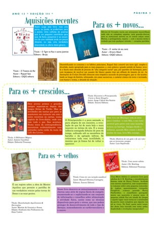 Aquisições recentes
P Á G I N A 3A N O 1 3 * E D I Ç Ã O I I I *
Assim surge este livro: mais uma
porta, ou janela, se preferirem, para
a poesia. Uma colheita de poemas
que é um pequeno contributo para
que, de facto, possamos ir ao encon-
tro de uma realidade ainda um pouco
distante, ou seja, uma verdadeira
diversidade na oferta deste género.
É um registo sobre a obra de Mestre
Aquilino que permite a partilha de
um verdadeiro roteiro pelas terras do
Demo e as suas gentes.
Para os + crescidos...
Para os + velhos
Título: Deambulação Aquiliniana &
Derivações
Autor: Martim de Gouveia e Sousa
Edição: Sindicato dos Professores da
Zona Centro
Para os + novos...
Dois jovens primos e grandes
amigos separam-se depois das
longas férias do Verão. Mas as
novidades são tantas que para se
manterem em contacto um com o
outro recorrem às cartas, numa
espécie de livro-diário, onde con-
tam tudo o que lhes acontece.
Nesta troca de correspondência,
encontram acidentalmente uma
estranha carta caída da mala da
Lilli dos Livros...
Título – O Traseiro do Rei
Autor – Raquel Saíz
Editora - OQO editora
Desmitificando os costumes e os hábitos palacianos, Raquel Saiz constrói um texto ágil, simples e
divertido, muito apropriado para os mais pequenos; e, com astúcia e grande sentido de humor, reve-
la a faceta mais absurda de pessoas de "alta categoria social" que, por questões de hierarquia, pare-
cem incapazes de resolver um assunto tão básico quanto tirar um alfinete do traseiro do rei. As
ilustrações de Evelyn Daviddi oferecem uma simpática sucessão de personagens, que se vão acumu-
lando ao longo da história, reforçando, em cenas sucessivas, o carácter cómico do texto e recriando,
com humor e ironia, o absurdo da situação.
Título: A Biblioteca Mágica
Autor: Jostein Gaardner
Edição: Editorial Presença
O Principezinho é a pura amizade, a
pura alegria de um encontro, a reve-
lação do que há de mais belo e mais
inocente no íntimo de nós. É a nossa
infância esmagada debaixo do peso do
tempo, sufocada sob os escombros do
barulho e da agitação infrene. Se
retirarmos toda essa inutilidade, o
menino que já fomos há de voltar a
aparecer.
Título: Como ter um coração saudável
Autor: Manuel Oliveira Carrageta
Editora: Âncora Editora
Neste livro descreve-se minuciosamente e com
clareza uma série de regras fáceis de cumprir,
enumerando-se e explicitando-se um conjunto
de informações e conselhos sobre alimentação
e atividade física, assim como as técnicas
disponíveis para gerir o stress, que nos podem
proteger do desenvolvimento de todo o tipo de
doenças, nomeadamente as cardiovasculares e
o cancro.
Título: Encontrei o Principezinho
-Carta a Saint Exupéry
Autor: Jorge Cabral dos Santos
Edição: Âncora Editora
Título – O senhor do seu nariz
Autor – Arturo Abad
Editora –OQO editora
Oficina de Corações recria um artesanato maravilhoso
onde não se compõem sapatos, nem guarda-chuvas,
nem se restauram móveis ou se cosem calças rotas.
Matias, o protagonista, repara — com o mesmo mimo e
cuidado que tem qualquer artesão — corações partidos.
Título – O Tigre na Rua e outros poemas
Editora - Bruáa
Título: História de um gato e de um rato
que se tornaram amigos
Autor: Luis Sepúlveda
Max vive em Munique com os seus
pais e irmãos - e com Mix, o seu inse-
parável gato preto com uma mancha
branca na barriga. Amigos desde a
infância, quando Max cresce e decide
mudar de casa, leva Mix consigo...
Uma Morte Súbita é o primeiro livro para
adultos de J. K. Rowling, a mundialmente
famosa «mãe de Harry Potter». Acolhido
com enorme expetativa, este surpreenden-
te romance sobre uma pequena comunida-
de inglesa aparentemente tranquila,
Pangford, começa quando Barry
Fairbrother, o conselheiro paroquial,
morre aos quarenta e poucos anos. A
pequena cidade fica em estado de choque
e aquele lugar vazio torna-se o catalisador
da guerra mais complexa que alguma vez
ali se viveu. No final, quem sairá vence-
dor desta luta travada com tanto ardor,
duplicidade e revelações inesperadas?
Título: Uma morte súbita
Autor: J.K. Rowling
Editora: Editorial Presença
 