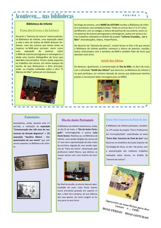 Dia do Autor Português
A Biblioteca do Infante comemorou, ainda,
no dia 22 de maio, o "Dia do Autor Portu-
guês", homenageando a autora Luísa
Ducla Soares. Realizou-se, na Biblioteca do
Infante, uma sessão dirigida aos alunos do
5.º ano com a apresentação da vida e obra
da escritora, seguida de uma sessão espe-
cial da “Hora do Conto”, dinamizada pela
professora Isabel Moura, que deliciou os
nossos alunos com uma história da escri-
tora.
No final da sessão, os alunos tiveram opor-
tunidade de ouvir Luísa Ducla Soares,
numa entrevista gravada em suporte ví-
deo, a falar de si própria, da sua infância,
dos seus gostos, de como surgem os te-
mas para os seus livros.
Exposições
Assinalamos, ainda, durante este 3.º
período, a realização da exposição
“Comemoração dos 120 anos do nas-
cimento de Almada Negreiros” e da
exposição “Aquilino Ribeiro - Cin-
quentenário da sua morte” que esti-
veram patentes na Biblioteca do Infan-
te.
Entre Nós: Concerto de Final de Ano
A Biblioteca do Infante participou, também,
na 17ª sessão do projeto “Pais e Professores
em Formação/Ação” subordinada ao tema
“Entre Nós: Concerto de Final de Ano” que
decorreu no Auditório da Escola Superior de
Tecnologia de Viseu, no dia 7 de junho, com
a apresentação dos melhores trabalhos
realizados pelos alunos, no âmbito da
“Semana da Leitura”.
Aconteceu… nas bibliotecas P Á G I N A 5
Biblioteca do Infante
Festa dos Livros e da Leitura
Durante a “Semana da Leitura” esteve patente,
na Biblioteca do Infante, uma exposição sobre
a vida e obra de Sophia de Mello Breyner An-
dresen, uma das autoras que tantas vezes se
inspirou no MAR para escrever, assim como
uma exposição de poemas sobre
o MAR de autores portugueses e estrangeiros e
ainda uma mostra bibliográfica de livros que
abordam esta temática. Foram, ainda, expostos
os trabalhos dos alunos, em vários espaços da
escola, de que destacamos o átrio principal,
onde as criações realizadas sobre a obra “A
Menina do Mar” estiveram em destaque.
Ao longo da semana, uma MARÉ de LEITURA inundou a Biblioteca do Infan-
te e aconteceu uma verdadeira festa. Todas as turmas dos 2.º e 3.º ciclos
partilharam, com os colegas, a leitura de poemas de sua autoria, assim co-
mo poemas de autores portugueses e estrangeiros, textos em prosa e ou-
tros trabalhos realizados no âmbito do projeto "Leituras Cruzadas... Ler o
Mar": dramatizações, vídeos, PowerPoints...
No decorrer da “Semana da Leitura”, muitos foram os Pais e EE que vieram
à Biblioteca do Infante partilhar connosco a leitura de poemas, canções,
textos relacionados com a temática do MAR e também falar de livros que
abordam este tema.
Ateliê dos Afetos
De destacar, igualmente, a comemoração do Dia da Mãe, no dia 3 de maio,
com a atividade “Ateliê dos Afetos” que decorreu na Biblioteca do Infante e
na qual participou um número elevado de alunos que elaboraram bonitos
postais e escreveram belas mensagens para as MÃES.
Aproveite as suas férias para des-
cansar e … LER!
BOAS FÉRIAS! BOAS LEITURAS!
 