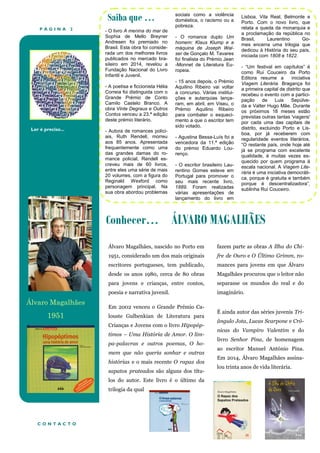 P Á G I N A 2
Ler é preciso...
Conhecer… ÁLVARO MAGALHÃES
Saiba que …
- O livro A menina do mar de
Sophia de Mello Breyner
Andresen foi premiado no
Brasil. Esta obra foi conside-
rada um dos melhores livros
publicados no mercado bra-
sileiro em 2014, revelou a
Fundação Nacional do Livro
Infantil e Juvenil.
- A poetisa e ficcionista Hélia
Correia foi distinguida com o
Grande Prémio de Conto
Camilo Castelo Branco. A
obra Vinte Degraus e Outros
Contos venceu a 23.ª edição
deste prémio literário.
- Autora de romances polici-
ais, Ruth Rendell, morreu
aos 85 anos. Apresentada
frequentemente como uma
das grandes damas do ro-
mance policial, Rendell es-
creveu mais de 60 livros,
entre eles uma série de mais
20 volumes, com a figura do
Reginald Wexford como
personagem principal. Na
sua obra abordou problemas
sociais como a violência
doméstica, o racismo ou a
pobreza.
- O romance duplo Um
homem: Klaus Klump e a
máquina de Joseph Wal-
ser de Gonçalo M. Tavares
foi finalista do Prémio Jean
-Monnet de Literatura Eu-
ropeia.
- 15 anos depois, o Prémio
Aquilino Ribeiro vai voltar
a concurso. Várias institui-
ções e autarquias lança-
ram, em abril, em Viseu, o
Prémio Aquilino Ribeiro
para combater o esqueci-
mento a que o escritor tem
sido votado.
- Agustina Bessa-Luís foi a
vencedora da 11.ª edição
do prémio Eduardo Lou-
renço.
- O escritor brasileiro Lau-
rentino Gomes esteve em
Portugal para promover o
seu mais recente livro,
1889. Foram realizadas
várias apresentações de
lançamento do livro em
Lisboa, Vila Real, Belmonte e
Porto. Com o novo livro, que
relata a queda da monarquia e
a proclamação da república no
Brasil, Laurentino Go-
mes encerra uma trilogia que
dedicou à História do seu país,
iniciada com 1808 e 1822.
- “Um festival em capítulos” é
como Rui Couceiro da Porto
Editora resume a iniciativa
Viagem Literária. Bragança foi
a primeira capital de distrito que
recebeu o evento com a partici-
pação de Luis Sepúlve-
da e Valter Hugo Mãe. Durante
os próximos 18 meses estão
previstas outras tantas 'viagens'
por cada uma das capitais de
distrito, excluindo Porto e Lis-
boa, por já receberem com
regularidade eventos literários.
“O restante país, onde hoje até
já se programa com excelente
qualidade, é muitas vezes es-
quecido por quem programa à
escala nacional. A Viagem Lite-
rária é uma iniciativa democráti-
ca, porque é gratuita e também
porque é descentralizadora”,
sublinha Rui Couceiro.
C O N T A C T O
Álvaro Magalhães, nascido no Porto em
1951, considerado um dos mais originais
escritores portugueses, tem publicado,
desde os anos 1980, cerca de 80 obras
para jovens e crianças, entre contos,
poesia e narrativa juvenil.
Em 2002 venceu o Grande Prémio Ca-
louste Gulbenkian de Literatura para
Crianças e Jovens com o livro Hipopóp-
timos – Uma História de Amor. O lim-
pa-palavras e outros poemas, O ho-
mem que não queria sonhar e outras
histórias e o mais recente O rapaz dos
sapatos prateados são alguns dos títu-
los do autor. Este livro é o último da
trilogia da qual
fazem parte as obras A Ilha do Chi-
fre de Ouro e O Último Grimm, ro-
mances para jovens em que Álvaro
Magalhães procurou que o leitor não
separasse os mundos do real e do
imaginário.
É ainda autor das séries juvenis Tri-
ângulo Jota, Lucas Scarpone e Cró-
nicas do Vampiro Valentim e do
livro Senhor Pina, de homenagem
ao escritor Manuel António Pina.
Em 2014, Álvaro Magalhães assina-
lou trinta anos de vida literária.
Álvaro Magalhães
1951
 