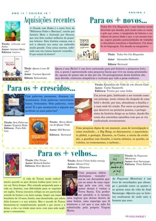 Aquisições recentes
P Á G I N A 3A N O 1 5 * E D I Ç Ã O I X *
A Prenda com Rodas é o sexto livro da
"Biblioteca Pedro e Mariana", escrito por
António Mota e ilustrado por Danuta,
que tem feito sonhar milhares de peque-
nos leitores. Esta história começa com o
avô a oferecer aos netos um embrulho
muito grande. Uma caixa enorme, enfei-
tada com um vistoso laçarote vermelho…
O que estará lá dentro?
A vida de Teresa muda radical-
mente quando os pais deixam Lisboa para irem vi-
ver em Nova Iorque. Não estando preparada para a
vida na América, com dificuldade para se exprimir
em inglês, Teresa encontra refúgio no seu particular
sentido de humor e no único amigo, Angel, um rapaz
brasileiro de 16 anos, bonito, mas desastrado, que adora
John Lennon e a sua música. Mas o mundo de Teresa
desmorona-se completamente quando o pai morre e a
deixa, a ela e ao irmão mais novo, com uma mãe negli-
gente e consumista.
Para os + crescidos...
Para os + velhos...
Título: Ilha Teresa
Autor: Richard Zimler
Editora: Dom Quixote
Para os + novos...
Com palavras pensamos, dizemos, co-
municamos. Com palavras escrevemos,
lemos, brincamos. Sem palavras, como
seria? E o que aconteceria a alguém que
perdesse as suas palavras?
Título: Quem é esse Bi-
cho?
Autor: Carmen Queralt
Editora: Kalandraka
Título: Sem Palavras
Autor: Eugénio Roda
Editora: Porto Edi-
tora
Título: Jesus Cristo bebia cerveja
Autor: Afonso Cruz
Editora: Alfaguara
Uma pequena aldeia
alentejana transfor-
ma-se em Jerusalém gra-
ças ao amor de uma rapa-
riga pela sua avó, cujo
maior desejo é visitar a
Terra Santa. Um profes-
sor paralelo a si mesmo,
uma inglesa que dorme dentro de
uma baleia, uma rapariga que lê
westerns e crê que a sua mãe foi
substituída pela própria Virgem
Maria.
Título: Episódios da Vida de um Jovem Gato
Autor: Carla Nazareth
Editora: Trinta por uma linha
Título: Todos Por Um Risquinho
Autor: Alexandre Honrado
Editora: Bertrand
Todos Por Um Risquinho é uma história muito
divertida que desafia, pelo modo como se conta,
e pelo que conta, o imaginário de leitores e ou-
vidores de pouca idade e que, a um mesmo tem-
po, sugere grandes potencialidades de trabalho
a educadores (escolares e familiares). Um desa-
fio de linguagem. Um desafio ao imaginário.
Título: A Prenda com
Rodas
Autor: António Mota
Editora: Gailivro
Um jovem gato, habituado a ser tratado como
um príncipe, sente ciúmes da chegada de uma
bebé e decide, por isso, abandonar a família e
a casa onde foi criado. Por entre as peripécias
que descreve na primeira pessoa, o protago-
nista da história dirige-se ao leitor, dando-lhe
conta dos estranhos episódios com que se viu
confrontado recentemente.
As Pequenas Memórias é um
livro de recordações que abran-
ge o período entre os quatro e
os quinze anos da vida de José
Saramago: «Queria que os leito-
res soubessem de onde saiu o
homem que sou».
Título: As Pequenas
Memórias
Autor: José Saramago
Editora: Porto Editora
(in www.wook.pt )
Uma pesquisa digna de um mamute, anos de investigação e
como resultado… o Big Bang, os dinossauros, o aquecimen-
to global, a geologia, Einstein, os Curies, a teoria da evolu-
ção, a gasolina com chumbo, a teoria atómica, os quarks, os
vulcões, os cromossomas, o carbono...
Título: Breve Histó-
ria de Quase Tudo
Autor: Bill Bryson
Editora: Bertrand
Quem é esse Bicho? é um livro cartonado para pré-leitores e primeiros leito-
res, a quem é apresentada uma pequena fauna que vive na nossa proximida-
de, apesar de quase não se dar por ela. Os protagonistas desta história são,
sem dúvida, criaturas simpáticas e curiosas que vale a pena conhecer.
 